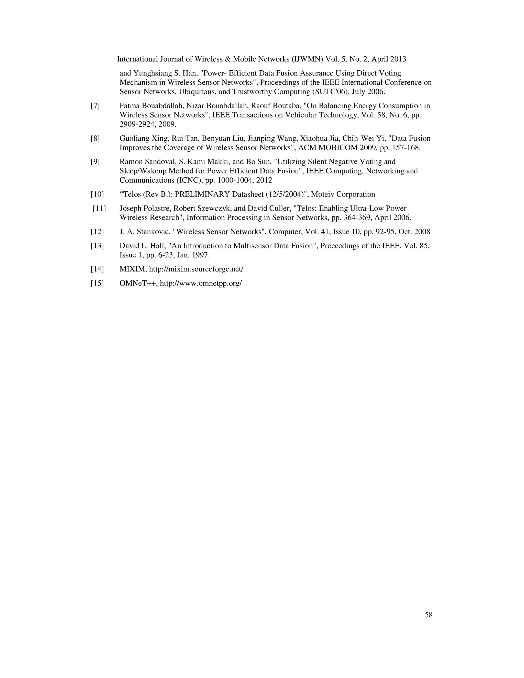 International Journal of Wireless & Mobile Networks (IJWMN) Vol. 5, No. 2, April 2013
58
and Yunghsiang S. Han, "Power- Efficient Data Fusion Assurance Using Direct Voting
Mechanism in Wireless Sensor Networks", Proceedings of the IEEE International Conference on
Sensor Networks, Ubiquitous, and Trustworthy Computing (SUTC'06), July 2006.
[7] Fatma Bouabdallah, Nizar Bouabdallah, Raouf Boutaba. "On Balancing Energy Consumption in
Wireless Sensor Networks", IEEE Transactions on Vehicular Technology, Vol. 58, No. 6, pp.
2909-2924, 2009.
[8] Guoliang Xing, Rui Tan, Benyuan Liu, Jianping Wang, Xiaohua Jia, Chih-Wei Yi, "Data Fusion
Improves the Coverage of Wireless Sensor Networks", ACM MOBICOM 2009, pp. 157-168.
[9] Ramon Sandoval, S. Kami Makki, and Bo Sun, "Utilizing Silent Negative Voting and
Sleep/Wakeup Method for Power Efficient Data Fusion", IEEE Computing, Networking and
Communications (ICNC), pp. 1000-1004, 2012
[10] “Telos (Rev B.): PRELIMINARY Datasheet (12/5/2004)", Moteiv Corporation
[11] Joseph Polastre, Robert Szewczyk, and David Culler, "Telos: Enabling Ultra-Low Power
Wireless Research", Information Processing in Sensor Networks, pp. 364-369, April 2006.
[12] J. A. Stankovic, "Wireless Sensor Networks", Computer, Vol. 41, Issue 10, pp. 92-95, Oct. 2008
[13] David L. Hall, "An Introduction to Multisensor Data Fusion", Proceedings of the IEEE, Vol. 85,
Issue 1, pp. 6-23, Jan. 1997.
[14] MIXIM, http://mixim.sourceforge.net/
[15] OMNeT++, http://www.omnetpp.org/
 