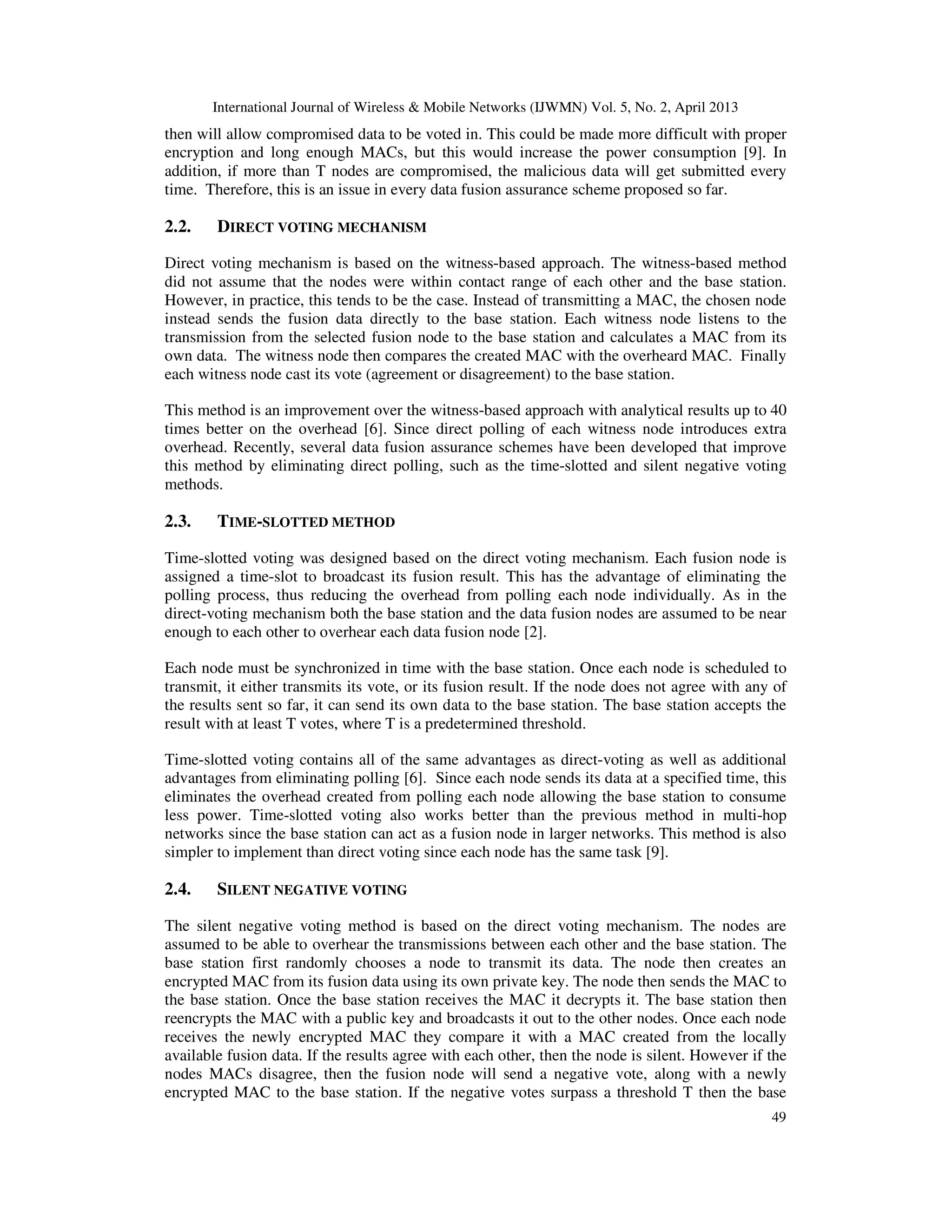International Journal of Wireless & Mobile Networks (IJWMN) Vol. 5, No. 2, April 2013
49
then will allow compromised data to be voted in. This could be made more difficult with proper
encryption and long enough MACs, but this would increase the power consumption [9]. In
addition, if more than T nodes are compromised, the malicious data will get submitted every
time. Therefore, this is an issue in every data fusion assurance scheme proposed so far.
2.2. DIRECT VOTING MECHANISM
Direct voting mechanism is based on the witness-based approach. The witness-based method
did not assume that the nodes were within contact range of each other and the base station.
However, in practice, this tends to be the case. Instead of transmitting a MAC, the chosen node
instead sends the fusion data directly to the base station. Each witness node listens to the
transmission from the selected fusion node to the base station and calculates a MAC from its
own data. The witness node then compares the created MAC with the overheard MAC. Finally
each witness node cast its vote (agreement or disagreement) to the base station.
This method is an improvement over the witness-based approach with analytical results up to 40
times better on the overhead [6]. Since direct polling of each witness node introduces extra
overhead. Recently, several data fusion assurance schemes have been developed that improve
this method by eliminating direct polling, such as the time-slotted and silent negative voting
methods.
2.3. TIME-SLOTTED METHOD
Time-slotted voting was designed based on the direct voting mechanism. Each fusion node is
assigned a time-slot to broadcast its fusion result. This has the advantage of eliminating the
polling process, thus reducing the overhead from polling each node individually. As in the
direct-voting mechanism both the base station and the data fusion nodes are assumed to be near
enough to each other to overhear each data fusion node [2].
Each node must be synchronized in time with the base station. Once each node is scheduled to
transmit, it either transmits its vote, or its fusion result. If the node does not agree with any of
the results sent so far, it can send its own data to the base station. The base station accepts the
result with at least T votes, where T is a predetermined threshold.
Time-slotted voting contains all of the same advantages as direct-voting as well as additional
advantages from eliminating polling [6]. Since each node sends its data at a specified time, this
eliminates the overhead created from polling each node allowing the base station to consume
less power. Time-slotted voting also works better than the previous method in multi-hop
networks since the base station can act as a fusion node in larger networks. This method is also
simpler to implement than direct voting since each node has the same task [9].
2.4. SILENT NEGATIVE VOTING
The silent negative voting method is based on the direct voting mechanism. The nodes are
assumed to be able to overhear the transmissions between each other and the base station. The
base station first randomly chooses a node to transmit its data. The node then creates an
encrypted MAC from its fusion data using its own private key. The node then sends the MAC to
the base station. Once the base station receives the MAC it decrypts it. The base station then
reencrypts the MAC with a public key and broadcasts it out to the other nodes. Once each node
receives the newly encrypted MAC they compare it with a MAC created from the locally
available fusion data. If the results agree with each other, then the node is silent. However if the
nodes MACs disagree, then the fusion node will send a negative vote, along with a newly
encrypted MAC to the base station. If the negative votes surpass a threshold T then the base
 
