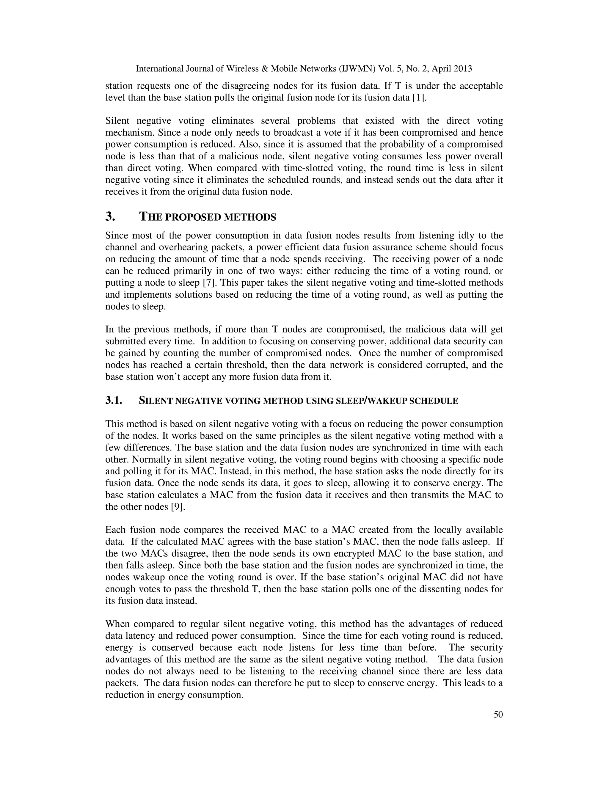 International Journal of Wireless & Mobile Networks (IJWMN) Vol. 5, No. 2, April 2013
50
station requests one of the disagreeing nodes for its fusion data. If T is under the acceptable
level than the base station polls the original fusion node for its fusion data [1].
Silent negative voting eliminates several problems that existed with the direct voting
mechanism. Since a node only needs to broadcast a vote if it has been compromised and hence
power consumption is reduced. Also, since it is assumed that the probability of a compromised
node is less than that of a malicious node, silent negative voting consumes less power overall
than direct voting. When compared with time-slotted voting, the round time is less in silent
negative voting since it eliminates the scheduled rounds, and instead sends out the data after it
receives it from the original data fusion node.
3. THE PROPOSED METHODS
Since most of the power consumption in data fusion nodes results from listening idly to the
channel and overhearing packets, a power efficient data fusion assurance scheme should focus
on reducing the amount of time that a node spends receiving. The receiving power of a node
can be reduced primarily in one of two ways: either reducing the time of a voting round, or
putting a node to sleep [7]. This paper takes the silent negative voting and time-slotted methods
and implements solutions based on reducing the time of a voting round, as well as putting the
nodes to sleep.
In the previous methods, if more than T nodes are compromised, the malicious data will get
submitted every time. In addition to focusing on conserving power, additional data security can
be gained by counting the number of compromised nodes. Once the number of compromised
nodes has reached a certain threshold, then the data network is considered corrupted, and the
base station won’t accept any more fusion data from it.
3.1. SILENT NEGATIVE VOTING METHOD USING SLEEP/WAKEUP SCHEDULE
This method is based on silent negative voting with a focus on reducing the power consumption
of the nodes. It works based on the same principles as the silent negative voting method with a
few differences. The base station and the data fusion nodes are synchronized in time with each
other. Normally in silent negative voting, the voting round begins with choosing a specific node
and polling it for its MAC. Instead, in this method, the base station asks the node directly for its
fusion data. Once the node sends its data, it goes to sleep, allowing it to conserve energy. The
base station calculates a MAC from the fusion data it receives and then transmits the MAC to
the other nodes [9].
Each fusion node compares the received MAC to a MAC created from the locally available
data. If the calculated MAC agrees with the base station’s MAC, then the node falls asleep. If
the two MACs disagree, then the node sends its own encrypted MAC to the base station, and
then falls asleep. Since both the base station and the fusion nodes are synchronized in time, the
nodes wakeup once the voting round is over. If the base station’s original MAC did not have
enough votes to pass the threshold T, then the base station polls one of the dissenting nodes for
its fusion data instead.
When compared to regular silent negative voting, this method has the advantages of reduced
data latency and reduced power consumption. Since the time for each voting round is reduced,
energy is conserved because each node listens for less time than before. The security
advantages of this method are the same as the silent negative voting method. The data fusion
nodes do not always need to be listening to the receiving channel since there are less data
packets. The data fusion nodes can therefore be put to sleep to conserve energy. This leads to a
reduction in energy consumption.
 