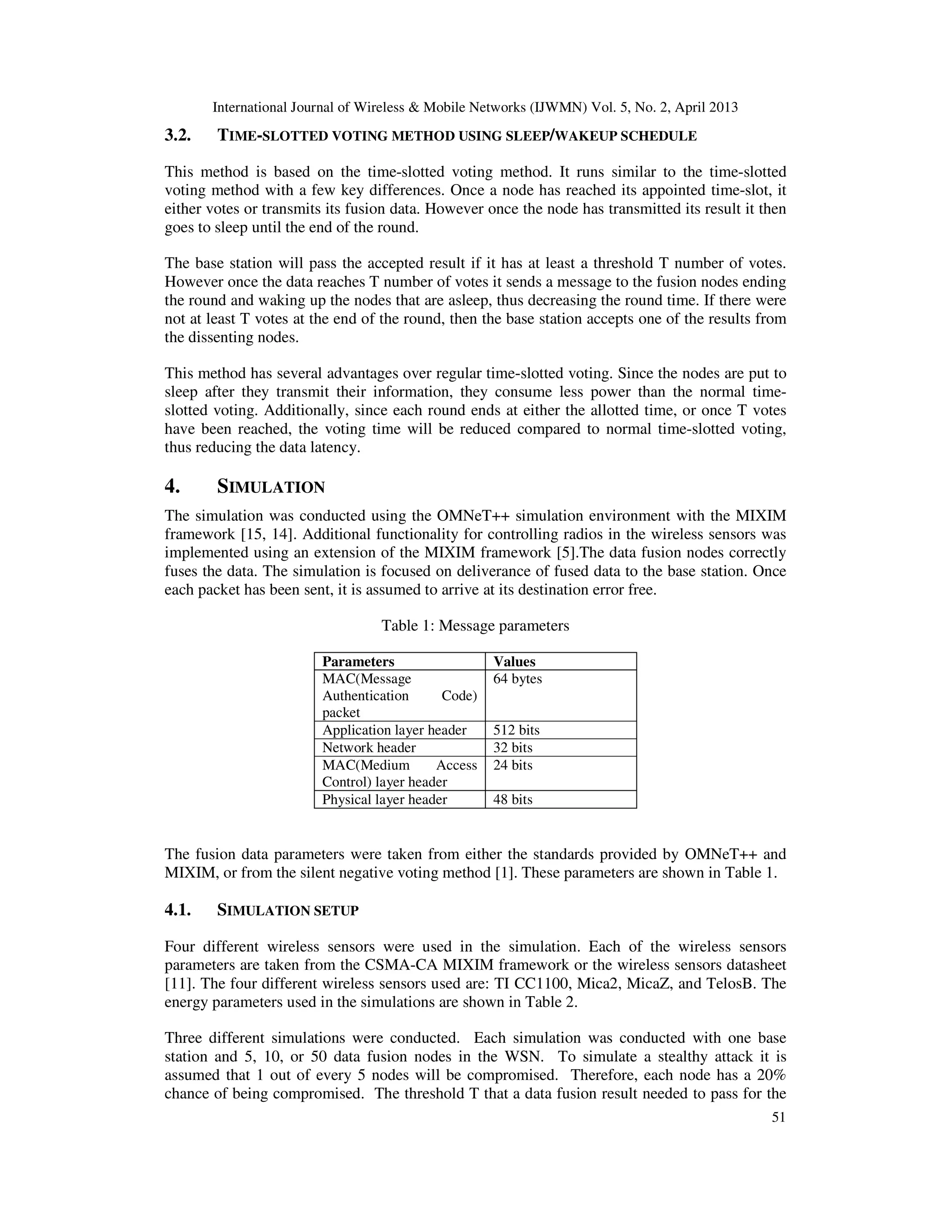 International Journal of Wireless & Mobile Networks (IJWMN) Vol. 5, No. 2, April 2013
51
3.2. TIME-SLOTTED VOTING METHOD USING SLEEP/WAKEUP SCHEDULE
This method is based on the time-slotted voting method. It runs similar to the time-slotted
voting method with a few key differences. Once a node has reached its appointed time-slot, it
either votes or transmits its fusion data. However once the node has transmitted its result it then
goes to sleep until the end of the round.
The base station will pass the accepted result if it has at least a threshold T number of votes.
However once the data reaches T number of votes it sends a message to the fusion nodes ending
the round and waking up the nodes that are asleep, thus decreasing the round time. If there were
not at least T votes at the end of the round, then the base station accepts one of the results from
the dissenting nodes.
This method has several advantages over regular time-slotted voting. Since the nodes are put to
sleep after they transmit their information, they consume less power than the normal time-
slotted voting. Additionally, since each round ends at either the allotted time, or once T votes
have been reached, the voting time will be reduced compared to normal time-slotted voting,
thus reducing the data latency.
4. SIMULATION
The simulation was conducted using the OMNeT++ simulation environment with the MIXIM
framework [15, 14]. Additional functionality for controlling radios in the wireless sensors was
implemented using an extension of the MIXIM framework [5].The data fusion nodes correctly
fuses the data. The simulation is focused on deliverance of fused data to the base station. Once
each packet has been sent, it is assumed to arrive at its destination error free.
Table 1: Message parameters
Parameters Values
MAC(Message
Authentication Code)
packet
64 bytes
Application layer header 512 bits
Network header 32 bits
MAC(Medium Access
Control) layer header
24 bits
Physical layer header 48 bits
The fusion data parameters were taken from either the standards provided by OMNeT++ and
MIXIM, or from the silent negative voting method [1]. These parameters are shown in Table 1.
4.1. SIMULATION SETUP
Four different wireless sensors were used in the simulation. Each of the wireless sensors
parameters are taken from the CSMA-CA MIXIM framework or the wireless sensors datasheet
[11]. The four different wireless sensors used are: TI CC1100, Mica2, MicaZ, and TelosB. The
energy parameters used in the simulations are shown in Table 2.
Three different simulations were conducted. Each simulation was conducted with one base
station and 5, 10, or 50 data fusion nodes in the WSN. To simulate a stealthy attack it is
assumed that 1 out of every 5 nodes will be compromised. Therefore, each node has a 20%
chance of being compromised. The threshold T that a data fusion result needed to pass for the
 