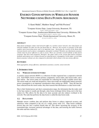 International Journal of Wireless & Mobile Networks (IJWMN) Vol. 5, No. 2, April 2013
DOI : 10.5121/ijwmn.2013.5204 47
ENERGY CONSUMPTION IN WIRELESS SENSOR
NETWORKS USING DATA FUSION ASSURANCE
S. Kami Makki1
, Matthew Stangl2
and Niki Pissinou3
1
Computer Science Dept., Lamar University, Beaumont, TX
kami.makki@lamar.edu
2
Computer Science Dept., Southwestern Oklahoma State University, Oklahoma, OK
stanglm@student.swosu.edu
3
Computer Science Dept., Florida International University, Miami, FL
pissinou@fiu.edu
ABSTRACT
Data fusion techniques reduce total network traffic in a wireless sensor network, since data fusion can
integrate multiple raw data sets into one fused data set. However, the security or assurance of the data
requires more processing power and is an important issue. Increasing the security of the fusion data
increases factors such as power consumption, and packet overhead. Therefore any data fusion assurance
scheme must be power efficient as well as secure. There are currently several methods of data fusion
assurance that have been proposed. Therefore, this paper looks at the current data fusion assurance
methods and proposes new schemes focused on reducing power consumption. In this paper, several data
fusion assurance schemes are also compared to determine which scheme is the most energy efficient.
KEYWORDS
Data aggregation, energy efficiency, information assurance, security, sensor networks
1. INTRODUCTION
1.1. WIRELESS SENSOR NETWORKS
A wireless sensor network (WSN) is a collection of nodes organized into a cooperative network
[12]. Each WSN consists of three primary components: sensor nodes, data fusion nodes, and a
base station. The sensor nodes are responsible for collecting the locally available sensor data.
The sensor nodes are small and inexpensive. Since most nodes are traditionally battery powered,
power consumption is an important consideration when setting up a WSN. Once the data has
been collected from the sensor nodes, they then transmit that information to a data fusion node.
Due to their limited power and short communication range, the information that the nodes send
to the base station is usually put through a data fusion technique before being sent to the base
station [1]. This allows for the data to be more accurate and also reduces overhead in the
network. The node that performs the data fusion is called the data fusion node.
1.2. DATA FUSION
Multiple sensors combine data and perform data fusion to achieve improved accuracy and
inferences when compared to the use of a single sensor node [13]. Data fusion combines
diverse data sets into a unified (fused) data set. This allows increasing the accuracy of the
transmitted data, increased statistical advantages of the data, and lowering the traffic between
the nodes and base station [2].
 