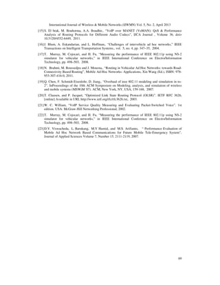 International Journal of Wireless & Mobile Networks (IJWMN) Vol. 5, No. 2, April 2013
69
[15]S. El brak, M. Bouhorma, A.A. Boudhir,. “VoIP over MANET (VoMAN): QoS & Performance
Analysis of Routing Protocols for Different Audio Codecs”, IJCA Journal , Volume 36, doi>
10.5120/4552-6449, 2011.
[16]J. Blum, A. Eskandarian, and L. Hoffman,. “Challenges of intervehicle ad hoc networks,” IEEE
Transactions on Intelligent Transportation Systems., vol. 5, no. 4, pp. 347–35, 2004.
[17]T. Murray, M. Cojocari, and H. Fu, “Measuring the performance of IEEE 802.11p using NS-2
simulator for vehicular networks,” in IEEE International Conference on Electro/Information
Technology, pp. 498–503, 2008.
[18]N. Brahmi, M. Boussedjra and J. Mouzna,. “Routing in Vehicular Ad Hoc Networks: towards Road-
Connectivity Based Routing”, Mobile Ad-Hoc Networks: Applications, Xin Wang (Ed.), ISBN: 978-
953-307-416-0, 2011.
[19]Q. Chen, F. Schmidt-Eisenlohr, D. Jiang,. “Overhaul of ieee 802.11 modeling and simulation in ns-
2”. InProceedings of the 10th ACM Symposium on Modeling, analysis, and simulation of wireless
and mobile systems (MSWiM '07). ACM, New York, NY, USA, 159-168, 2007.
[20]T. Clausen, and P. Jacquet, “Optimized Link State Routing Protocol (OLSR)”. IETF RFC 3626,
[online] Available in URL http://www.ietf.org/rfc/rfc3626.txt, 2003.
[21]W. C. William, “VoIP Service Quality Measuring and Evaluating Packet-Switched Voice”. 1st
edition. USA: McGraw-Hill Networking Professional, 2002.
[22]T. Murray, M. Cojocari, and H. Fu, “Measuring the performance of IEEE 802.11p using NS-2
simulator for vehicular networks,” in IEEE International Conference on Electro/Information
Technology, pp. 498–503, 2008.
[23]D.V. Viswacheda, L. Barukang, M.Y Hamid,. and M.S. Arifianto, “ Performance Evaluation of
Mobile Ad Hoc Network Based Communications for Future Mobile Tele-Emergency System”,
Journal of Applied Sciences Volume 7, Number 15, 2111-2119, 2007.
 
