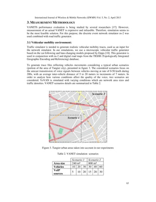International Journal of Wireless & Mobile Networks (IJWMN) Vol. 5, No. 2, April 2013
63
3. MEASUREMENT METHODOLOGY
VANETS performance evaluation is being studied by several researchers [17]. However,
measurement of an actual VANET is expensive and infeasible. Therefore, simulation seems to
be the most feasible solution. For this purpose, the discrete event network simulator ns-2 was
used combined with road traffic generator.
3.1 Vehicular mobility environment:
Traffic simulator is needed to generate realistic vehicular mobility traces, used as an input for
the network simulator. In our simulations, we use a microscopic vehicular traffic generator
based on the car-following and lane-changing models proposed by Gipps [18]. This generator is
used in conjunction with ns-2 and digital road maps from the TIGER (Topologically Integrated
Geographic Encoding and Referencing) database.
To generate trace files reflecting vehicles movements considering a typical urban scenarios
(portion of the area of Tangier city), presented in figure 3. The considered scenarios focus on
the unicast transmission of voice signals between vehicles moving at rate of 0-50 km/h during
200s, with an average inter-vehicle distance of 5 to 20 meters in increments of 7 meters. In
order to analyze how various conditions affect the quality of the voice, two scenarios are
considered. VoVAN is simulated with varying conditions which are network area sizes and
traffic densities. VANET scenarios details are summarized in Table 2.
Figure 3. Tangier urban areas taken into account in our experiments
Table 2. VANET simulation scenarios
Scenario 1 Scenario 2
Area size 240 m² 800 m²
Vehicles 10 20 30 30 40 60
VoIP
sources
5 10 20 15 20 30
Scenario 2
Scenario 1
 