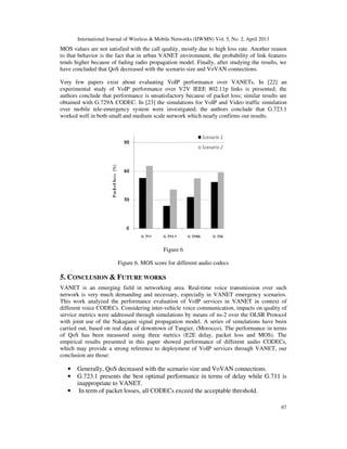 International Journal of Wireless & Mobile Networks (IJWMN) Vol. 5, No. 2, April 2013
67
MOS values are not satisfied with the call quality, mostly due to high loss rate. Another reason
to that behavior is the fact that in urban VANET environment, the probability of link features
tends higher because of fading radio propagation model. Finally, after studying the results, we
have concluded that QoS decreased with the scenario size and VoVAN connections.
Very few papers exist about evaluating VoIP performance over VANETs. In [22] an
experimental study of VoIP performance over V2V IEEE 802.11p links is presented; the
authors conclude that performance is unsatisfactory because of packet loss; similar results are
obtained with G.729A CODEC. In [23] the simulations for VoIP and Video traffic simulation
over mobile tele-emergency system were investigated; the authors conclude that G.723.1
worked well in both small and medium scale network which nearly confirms our results.
Figure 6
Figure 6. MOS score for different audio codecs
5. CONCLUSION & FUTURE WORKS
VANET is an emerging field in networking area. Real-time voice transmission over such
network is very much demanding and necessary, especially in VANET emergency scenarios.
This work analyzed the performance evaluation of VoIP services in VANET in context of
different voice CODECs. Considering inter-vehicle voice communication, impacts on quality of
service metrics were addressed through simulations by means of ns-2 over the OLSR Protocol
with joint use of the Nakagami signal propagation model. A series of simulations have been
carried out, based on real data of downtown of Tangier, (Morocco). The performance in terms
of QoS has been measured using three metrics (E2E delay, packet loss and MOS). The
empirical results presented in this paper showed performance of different audio CODECs,
which may provide a strong reference to deployment of VoIP services through VANET, our
conclusion are those:
• Generally, QoS decreased with the scenario size and VoVAN connections.
• G.723.1 presents the best optimal performance in terms of delay while G.711 is
inappropriate to VANET.
• In term of packet losses, all CODECs exceed the acceptable threshold.
 