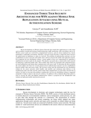 International Journal of Wireless & Mobile Networks (IJWMN) Vol. 5, No. 2, April 2013
DOI : 10.5121/ijwmn.2013.5207 81
ENHANCED THREE TIER SECURITY
ARCHITECTURE FOR WSN AGAINST MOBILE SINK
REPLICATION ATTACKS USING MUTUAL
AUTHENTICATION SCHEME
Linciya.T1
and Anandkumar. K.M2
1
P.G Scholar, Department of Computer Science and Engineering, Easwari Engineering
College, Chennai, India
linciya.thomas@gmail.com
2
Assistant Professor (Sl.Gr.), Department of Computer Science and Engineering,
Easwari Engineering College, Chennai, India
kmanandmss@gmail.com
ABSTRACT
Recent developments on Wireless Sensor Networks have made their application in a wide range
such as military sensing and tracking, health monitoring, traffic monitoring, video surveillance and so on.
Wireless sensor nodes are restricted to computational resources, and are always deployed in a harsh,
unattended or unfriendly environment. Therefore, network security becomes a tough task and it involves
the authorization of admittance to data in a network. The problem of authentication and pair wise key
establishment in sensor networks with mobile sink is still not solved in the mobile sink replication attacks.
In q-composite key pre distribution scheme, a large number of keys are compromised by capturing a
small fraction of sensor nodes by the attacker. The attacker can easily take a control of the entire network
by deploying a replicated mobile sinks. Those mobile sinks which are preloaded with compromised keys
are used authenticate and initiate data communication with sensor node. To determine the above problem
the system adduces the three-tier security framework for authentication and pair wise key establishment
between mobile sinks and sensor nodes. The previous system used the polynomial key pre distribution
scheme for the sensor networks which handles sink mobility and continuous data delivery to the
neighbouring nodes and sinks, but this scheme makes high computational cost and reduces the life time of
sensors. In order to overcome this problem a random pair wise key pre distribution scheme is suggested
and further it helps to improve the network resilience. In addition to this an Identity Based Encryption is
used to encrypt the data and Mutual authentication scheme is proposed for the identification and
isolation of replicated mobile sink from the network.
KEYWORDS:
Wireless Sensor Network, Pair wise Key Establishment, Random Key Pre distribution, Mobile Sink, ID
Encryption, Mutual Authentication Scheme.
1. INTRODUCTION
Recent development in electronic and computer technologies made the way for
emergent of Wireless Sensor Networks (WSN). The WSN consists of wide distributed sensors
to monitor physical or environmental conditions, such as temperature, sound, pressure, etc. and
to pass their data through the network to a destination. The advancement of wireless
communication technologies and rooted computing, are being widely adapted into many
applications through sensor networks and many active researches on related subject are being
carried out. Several sensor nodes are connected to build the wireless sensor networks. The large
number of small autonomous devices are embedded in the sensors which are interconnected to
 
