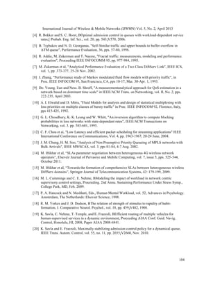 International Journal of Wireless & Mobile Networks (IJWMN) Vol. 5, No. 2, April 2013
104
[4] R. Bekker and S. C. Borst, BOptimal admission control in queues with workload-dependent service
rates,[ Probab. Eng. Inf. Sci., vol. 20, pp. 543¡V570, 2006.
[5] B. Tsybakov and N. D. Georganas, "Self-Similar traffic and upper bounds to buffer overflow in
ATM queue", Performance Evaluation, 36, pps. 57-80, 1998.
[6] R. Addie, M. Zukerman and T. Naeme, "Fractal traffic: measurements, modeling and performance
evaluation", Proceeding IEEE INFOCOMM 95, pp. 977-984, 1995.
[7] M. Zukerman et al, "Analytical Performance Evaluation of a Two Class DiftServ Link", IEEE ICS,
vol. 1, pp. 373-377, 25-28 Nov. 2002.
[8] J. Zhang, "Performance study of Markov modulated fluid flow models with priority traffic", in
Proc. IEEE INFOCOM 93, San Francisco, CA, pps 10-17, Mar. 30-Apr. 1, 1993.
[9] Do. Young. Eun and Ness. B. Shroff, "A measurementanalytical approach for QoS estimation in a
network based on dominant time scale" in IEEE/ACM Trans. on Networking, vol. II, No. 2, pps.
222-235, April 2003.
[10] A. I. Elwalid and D. Mitra, "Fluid Models for analysis and design of statistical multiplexing with
loss priorities on multiple classes of bursty traffic" in Proc. IEEE INFOCOM 92, Florence, Italy,
pps 415-425, 1992.
[11] G. L. Choudhury, K. K. Leung and W. Whitt, "An inversion algorithm to compute blocking
probabilities in loss networks with state-dependant rates", IEEE/ACM Transactions on
Networking, vol. 3. pp. 585-601, 1995.
[12] C. F. Chou et ai, "Low Latency and efficient packet scheduling for streaming applications" IEEE
International Conforence on Communications, Vol. 4, pp. 1963-1967, 20-24 June, 2004.
[13] J. M. Chung, H. M. Soo, "Analysis of Non Preemptive Priority Queueing of MPLS networks with
Bulk Arrivals", IEEE MWSCAS, vol. 3. pps 81-84, 4-7 Aug. 2002.
[14] M. Iftikhar et aI, “SLAs parameter negotiation between heterogeneous 4G wireless network
operators”, Elseveir Journal of Pervasive and Mobile Computing, vol. 7, issue 5, pps. 525-544,
October 2011.
[15] M. Iftikhar et aI, “Towards the formation of comprehensive SLAs between heterogeneous wireless
DiffServ domains”, Springer Journal of Telecommunication Systems, 42: 179-199, 2009.
[16] M. L. Cummings and C. E. Nehme, BModeling the impact of workload in network centric
supervisory control settings, Proceeding. 2nd Annu. Sustaining Performance Under Stress Symp.,
College Park, MD, Feb. 2009.
[17] P. A. Hancock and N. Meshkati, Eds., Human Mental Workload, vol. 52, Advances in Psychology.
Amsterdam, The Netherlands: Elsevier Science, 1988.
[18] R. M. Yerkes and J. D. Dodson, BThe relation of strength of stimulus to rapidity of habit-
formation, J. Comparative Neurol. Psychol., vol. 18, pp. 459¡V482, 1908.
[19] K. Savla, C. Nehme, T. Temple, and E. Frazzoli, BEfficient routing of multiple vehicles for
human-supervised services in a dynamic environment, Proceeding AIAA Conf. Guid. Navig.
Control, Honolulu, HI, 2008, Paper AIAA 2008-6841.
[20] K. Savla and E. Frazzoli, Maximally stabilizing admission control policy for a dynamical queue,
IEEE Trans. Autom. Control, vol. 55, no. 11, pp. 2655¡V2660, Nov. 2010.
 