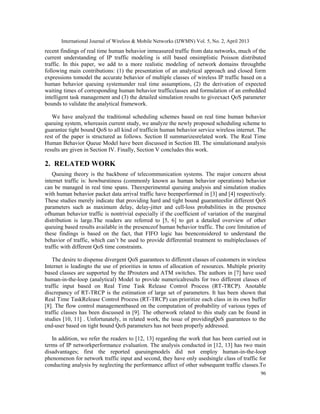 International Journal of Wireless & Mobile Networks (IJWMN) Vol. 5, No. 2, April 2013
96
recent findings of real time human behavior inmeasured traffic from data networks, much of the
current understanding of IP traffic modeling is still based onsimplistic Poisson distributed
traffic. In this paper, we add to a more realistic modeling of network domains throughthe
following main contributions: (1) the presentation of an analytical approach and closed form
expressions tomodel the accurate behavior of multiple classes of wireless IP traffic based on a
human behavior queuing systemunder real time assumptions, (2) the derivation of expected
waiting times of corresponding human behavior trafficclasses and formulation of an embedded
intelligent task management and (3) the detailed simulation results to giveexact QoS parameter
bounds to validate the analytical framework.
We have analyzed the traditional scheduling schemes based on real time human behavior
queuing system, whereasin current study, we analyze the newly proposed scheduling scheme to
guarantee tight bound QoS to all kind of trafficin human behavior service wireless internet. The
rest of the paper is structured as follows. Section II summarizesrelated work. The Real Time
Human Behavior Queue Model have been discussed in Section III. The simulationand analysis
results are given in Section IV. Finally, Section V concludes this work.
2. RELATED WORK
Queuing theory is the backbone of telecommunication systems. The major concern about
internet traffic is: howburstiness (commonly known as human behavior operations) behavior
can be managed in real time spans. Theexperimental queuing analysis and simulation studies
with human behavior packet data arrival traffic have beenperformed in [3] and [4] respectively.
These studies merely indicate that providing hard and tight bound guaranteesfor different QoS
parameters such as maximum delay, delay-jitter and cell-loss probabilities in the presence
ofhuman behavior traffic is nontrivial especially if the coefficient of variation of the marginal
distribution is large.The readers are referred to [5, 6] to get a detailed overview of other
queuing based results available in the presenceof human behavior traffic. The core limitation of
these findings is based on the fact, that FIFO logic has beenconsidered to understand the
behavior of traffic, which can’t be used to provide differential treatment to multipleclasses of
traffic with different QoS time constraints.
The desire to dispense divergent QoS guarantees to different classes of customers in wireless
Internet is leadingto the use of priorities in tenns of allocation of resources. Multiple priority
based classes are supported by the IProuters and ATM switches. The authors in [7] have used
human-in-the-loop (analytical) Model to provide numericalresults for two different classes of
traffic input based on Real Time Task Release Control Process (RT-TRCP). Anotable
discrepancy of RT-TRCP is the estimation of large set of parameters. It has been shown that
Real Time TaskRelease Control Process (RT-TRCP) can prioritize each class in its own buffer
[8]. The flow control managementbased on the computation of probability of various types of
traffic classes has been discussed in [9]. The otherwork related to this study can be found in
studies [10, 11] . Unfortunately, in related work, the issue of providingQoS guarantees to the
end-user based on tight bound QoS parameters has not been properly addressed.
In addition, we refer the readers to [12, 13] regarding the work that has been carried out in
terms of IP networkperformance evaluation. The analysis conducted in [12, 13] has two main
disadvantages; first the reported queuingmodels did not employ human-in-the-loop
phenomenon for network traffic input and second, they have only usedsingle class of traffic for
conducting analysis by neglecting the performance affect of other subsequent traffic classes.To
 