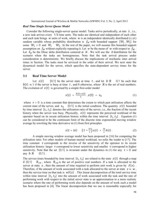 International Journal of Wireless & Mobile Networks (IJWMN) Vol. 5, No. 2, April 2013
98
Real Time Single Server Queue Model
Consider the following single-server queue model. Tasks arrive periodically, at rate , i.e.,
a new task arrives every 1/ time units. The tasks are identical and independent of each other
and each task brings units of work, where is an independent identically distributed (i.i.d.)
random variable whose probability distribution is with bounded support [ , ] for
some > 0 and ≤ . In the rest of the paper, we will assume this bounded support
assumption on without explicitly repeating it. Let be the mean of with respect to .
Let be the Dirac delta distribution centered at . We will use the distribution for the
scenario when the tasks are homogeneous. Note that the task arrival process under
consideration is deterministic. We briefly discuss the implications of stochastic inter arrival
times in Section. The tasks must be serviced in the order of their arrival. We next state the
dynamical model for the server, which specifies the state-dependent service times for the
server.
3.1 Real Time Server Model
Let ( ) ∈ [0,1] be the server state at time , and let : → 0,1 be such that
( ) is 1 if the server is busy at time , and 0 otherwise, where is the set of real numbers.
The evolution of ( ) is governed by a simple first-order model
( ) =
( ) ( )
, (0) = (1)
where > 0 is a time constant that determines the extent to which past utilization affects the
current state of the server, and ∈ [0,1] is the initial condition. The quantity ( ) bounded
by time interval [ , ] denotes the utilization ratio of the server, i.e., the fraction of the recent
history when the server was busy. Physically, ( ) represents the perceived workload of the
operator based on its recent utilization history within the time interval [ , ] . Equation (1)
can be considered to be the continuum limit of the discrete time exponential moving window
average by rewriting the time derivative in (1) from first principles
( + Δ ) ≈ 1 −
Δ
( ) +
Δ
( ) . (2)
A simple moving window average model has been proposed in [16] for computing the
utilization ratio. For other models of human mental workload, we refer the reader to [17]. The
time constant corresponds to the inverse of the sensitivity of the operator to its recent
utilization history: larger correspond to lower sensitivity and smaller correspond to higher
sensitivity. Note that the set [0,1] is invariant under the dynamics in (1) for any > 0 and
any : → {0,1} .
The service times bounded by time interval [ , ] are related to the state ( ) through a map
: [0,1] → , where is the set of positive real numbers. If a task is allocated to the
server at state , then the amount of time required to perform unit work is given by ( ) .
Therefore, if the amount of work associated with a task allocated to the server at state is ,
then the service time on that task is ( ) . This linear decomposition of the total service time
within time interval [ , ] into the amount of work associated with the task and the rate of
performing work with respect to the initial server state is an approximation to a more realistic
scenario where the rate of performing work also depends on the amount of work such a model
has been proposed in [4]. The linear decomposition that we use is reasonable especially for
 