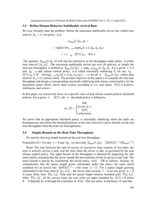 International Journal of Wireless & Mobile Networks (IJWMN) Vol. 5, No. 2, April 2013
100
3.3 Define Human Behavior Stabilizable Arrival Rate
We now formally state the problem. Define the maximum stabilizable arrival rate within time
interval [ , +∞] for policy as
( , , ): =
= { : lim → ∞ ( , , , , , )
< +∞∀ ∈ [0,1], ∈ . .
The quantity ( , , ) will also be referred to as the throughput under policy within
time interval [ , ] . The maximum stabilizable arrival rate over all policies, or simply the
real time throughput, is defined as ∗
( , ): = ∈ ( , , ) . For a given > 0
and , a task release control policy is called maximally stabilizing if, for any ∈
[0,1], ∈ , lim → ∞ (( , , , , , ) < +∞ for all ≤ ∗
( , ) within time
interval [ , +∞] almost surely. The primary objective in this paper is to compute the real time
throughput and design a corresponding maximally stabilizing task release control policy for the
dynamical queue whose server state evolves according to (1), and where ( ) is positive,
continuous, and convex.
In this paper, we extensively focus on a specific class of task release control policies threshold
policies. For a given ∗
∈ [0,1] , the ∗
-threshold policy is defined as
∗( ) =
,
( ) ≤ ∗
,
.
We prove that an appropriate threshold policy is maximally stabilizing when the tasks are
homogeneous and utilize the threshold policies in the time interval to prove bounds on the real
time throughput when the tasks are heterogeneous.
3.4 Simple Bounds on the Real Time Throughout
We start by deriving simple bounds on the real time throughput.
Proposition II.1: For any > 0 and , we have that ∗
( , ) ∈ [( (1)) , ) ]
Proof: The time between the start of service of successive tasks consists of two parts: the
time to actively service a task, and the time when the server is idle, as governed by the task
release control policy. The upper bound on the throughput is obtained by neglecting the idle
times and by assuming that the server spends the least amount of time to service every task. The
lower bound is proven by considering the trivial policy ( ) ≡ as follows. Assume, by
contradiction, that the queue length grows unbounded under this policy for some initial
condition for an arrival rate ( (1)) − for some > 0 . For a queue length growing
unbounded in the time interval [ , +∞] , the server state exceeds 1 − for any given > 0
in some finite time [ , ] . Note that the queue length remains bounded until [ , ] .
After [ , ] , all the service times per unit work are upper bounded by (1) + where
≥ 0 depends on through the continuity of ( ) . One can select and hence such that
 