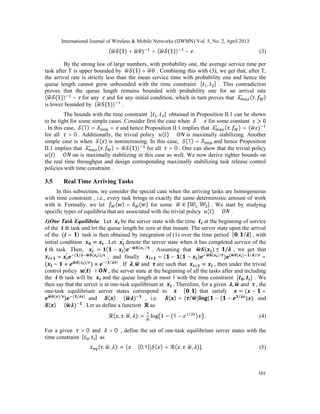International Journal of Wireless & Mobile Networks (IJWMN) Vol. 5, No. 2, April 2013
101
( (1) + ) > ( (1)) − . (3)
By the strong law of large numbers, with probability one, the average service time per
task after T is upper bounded by (1) + . Combining this with (3), we get that, after T,
the arrival rate is strictly less than the mean service time with probability one and hence the
queue length cannot grow unbounded with the time constraint [ , ] . This contradiction
proves that the queue length remains bounded with probability one for an arrival rate
( (1)) − for any and for any initial condition, which in turn proves that ∗
( , )
is lower bounded by ( (1)) .
The bounds with the time constraint [ , ] obtained in Proposition II.1 can be shown
to be tight for some simple cases. Consider first the case when ≡ for some constant > 0
. In this case, (1) = = and hence Proposition II.1 implies that ∗
( , ) = ( )
for all > 0 . Additionally, the trivial policy ( ) ≡ is maximally stabilizing. Another
simple case is when ( ) is nonincreasing. In this case, (1) = and hence Proposition
II.1 implies that ∗
( , ) = (1)) for all > 0 . One can show that the trivial policy
( ) ≡ on is maximally stabilizing in this case as well. We now derive tighter bounds on
the real time throughput and design corresponding maximally stabilizing task release control
policies with time constraint .
3.5 Real Time Arriving Tasks
In this subsection, we consider the special case when the arriving tasks are homogeneous
with time constraint , i.e., every task brings in exactly the same deterministic amount of work
with it. Formally, we let ( ) = ( ) for some ∈ [ , ] . We start by studying
specific types of equilibria that are associated with the trivial policy ( ) ≡ .
1)One Task Equilibria: Let be the server state with the time at the beginning of service
of the th task and let the queue length be zero at that instant. The server state upon the arrival
of the ( = ) task is then obtained by integration of (1) over the time period [ , / ] , with
initial condition = . Let ′
denote the server state when it has completed service of the
th task. Then, ′
= ( − ) ( )/
. Assuming that ( ) ≤ / , we get that
= ′ ( / ( ))/
, and finally = ( − ( − ) ( )/
) ( ( ) / )/
=
( − + ( )/
) × ( / )
. If , and are such that = , then under the trivial
control policy ( ) ≡ , the server state at the beginning of all the tasks after and including
the th task will be and the queue length at most 1 with the time constraint [ , ] . We
then say that the server is at one-task equilibrium at . Therefore, for a given , and , the
one-task equilibrium server states correspond to ∈ [ , ] that satisfy = ( − +
( )/
) ( / )
and ( ) ≤ ( ) , i.e. ( ) = ( / ) ( − ( − /
) ) and
( ) ≤ ( ) . Let us define a function as
( , , , ): = log 1 − (1 − /
) . (4)
For a given > 0 and > 0 , define the set of one-task equilibrium server states with the
time constraint [ , ] as
( , , ): = { ∈ [0,1]| ( ) = ( , , , )}. (5)
 
