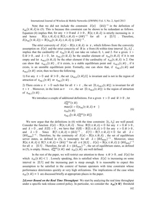 International Journal of Wireless & Mobile Networks (IJWMN) Vol. 5, No. 2, April 2013
102
Note that we did not include the constraint ( ) ≤ ( ) in the definition of
( , , ) in (5). This is because this constraint can be shown to be redundant as follows.
Equation (4) implies that, for any > 0 and > 0 , ( , , , ) is strictly increasing in
and hence ( , , , ) ≤ (1, , , ) = ( ) for all ∈ [0,1] . Therefore,
( ( , , )) = ( ( , , ), , , ) ≤ ( ) .
The strict convexity of ( ) − ( , , , ) in , which follows from the convexity
assumption on ( ) and the strict concavity of in from (4) within time interval [ , ] ,
implies that the cardinality of ( , , ) can take on values 0, 1, and 2. For a given >
0, > 0 , and > 0 , let , ( , , ) be the smaller element of ( , , ) if it is not
empty and let , ( , , ) be the other element if the cardinality of ( , , ) is 2. One
can show that , ( , ) , if it exists, is a stable equilibrium point and , ( , ) , if it
exists, is an unstable equilibrium point. Formally, one can show that, if , ( , ) and
, ( , ) exist, then we have the following.
1) For any > 0 and > 0 , the set ( , ( , ),1] is invariant and is not in the region of
attraction of , ( , ) or , ( , ) .
2) There exists a ∗
> 0 such that for all > ∗
, the set [0, , ( , )) is invariant for all
> ∗
. Moreover, in the limit as → +∞ , the set [0, , ( , )) is the region of attraction
of , ( , ) .
We introduce a couple of additional definitions. For a given > 0 and > 0 , let
( , )
{ > 0| ( , , ) ≠ ∅}
( , )
, , , ( , ) .
(6)
We now argue that the definitions in (6) with the time constraint [ , ] are well posed.
Consider the function ( ) − ( , , , ) . Since (0, , , ) = 0 for any > 0, > 0 ,
and > 0 , and (0) > 0 , we have that (0) − (0, , , ) > 0 for any > 0, > 0 ,
and > 0 . Since (1, , , ) = ( ) , (1) − (1, , , ) < 0 for all <
( ) . Therefore, by the continuity of ( ) − ( , , , ) , the set of equilibrium
server states, as defined in (5), is nonempty for all < ( ) . Moreover, since
( , , , ) ≤ (1, , , ) = ( ) for all ∈ [0,1] , ( ) − ( , , , ) ≥ ( )
for all ∈ [0,1] . Therefore, for all > ( ) , the set of equilibrium states, as defined
in (5), is empty. Hence, ( , ) and ( , ) are well defined.
In the rest of the paper, we will restrict our attention to those , > 0 , and ( ) for
which ( , ) < 1 . Loosely speaking, this is satisfied when ( ) is increasing on some
interval in [0,1] and the increasing part is steep enough. It is reasonable to expect this
assumption to be satisfied in the context of human operators with time constraint whose
performance deteriorates quickly at very high utilizations. The implications of the case when
( , ) = 1 are discussed briefly at appropriate places in the paper.
2)Lower Bound on the Real Time Throughput: We start by analyzing the real time throughput
under a specific task release control policy. In particular, we consider the ( , ) threshold
 