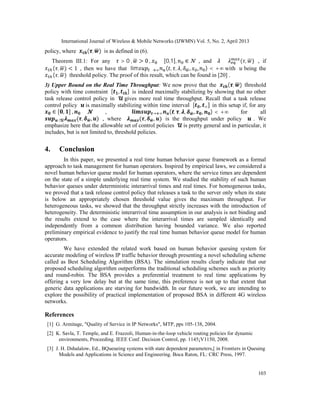 International Journal of Wireless & Mobile Networks (IJWMN) Vol. 5, No. 2, April 2013
103
policy, where ( , ) is as defined in (6).
Theorem III.1: For any > 0 , > 0 , ∈ [0,1], ∈ , and ≤ ( , ) , if
( , ) < 1 , then we have that lim → ∞ ( , , , , , ) < +∞ with being the
( , ) threshold policy. The proof of this result, which can be found in [20] .
3) Upper Bound on the Real Time Throughput: We now prove that the ( , ) threshold
policy with time constraint [ , ] is indeed maximally stabilizing by showing that no other
task release control policy in gives more real time throughput. Recall that a task release
control policy is maximally stabilizing within time interval [ , ∞] in this setup if, for any
∈ [ , ] , ∈ , → ∞ ( , , , , , ) < +∞ for all
∈ ( , , ) , where ( , , ) is the throughput under policy . We
emphasize here that the allowable set of control policies is pretty general and in particular, it
includes, but is not limited to, threshold policies.
4. Conclusion
In this paper, we presented a real time human behavior queue framework as a formal
approach to task management for human operators. Inspired by empirical laws, we considered a
novel human behavior queue model for human operators, where the service times are dependent
on the state of a simple underlying real time system. We studied the stability of such human
behavior queues under deterministic interarrival times and real times. For homogeneous tasks,
we proved that a task release control policy that releases a task to the server only when its state
is below an appropriately chosen threshold value gives the maximum throughput. For
heterogeneous tasks, we showed that the throughput strictly increases with the introduction of
heterogeneity. The deterministic interarrival time assumption in our analysis is not binding and
the results extend to the case where the interarrival times are sampled identically and
independently from a common distribution having bounded variance. We also reported
preliminary empirical evidence to justify the real time human behavior queue model for human
operators.
We have extended the related work based on human behavior queuing system for
accurate modeling of wireless IP traffic behavior through presenting a novel scheduling scheme
called as Best Scheduling Algorithm (BSA). The simulation results clearly indicate that our
proposed scheduling algorithm outperforms the traditional scheduling schemes such as priority
and round-robin. The BSA provides a preferential treatment to real time applications by
offering a very low delay but at the same time, this preference is not up to that extent that
generic data applications are starving for bandwidth. In our future work, we are intending to
explore the possibility of practical implementation of proposed BSA in different 4G wireless
networks.
References
[1] G. Armitage, "Quality of Service in IP Networks", MTP, pps 105-138, 2004.
[2] K. Savla, T. Temple, and E. Frazzoli, Human-in-the-loop vehicle routing policies for dynamic
environments, Proceeding. IEEE Conf. Decision Control, pp. 1145¡V1150, 2008.
[3] J. H. Dshalalow, Ed., BQueueing systems with state dependent parameters,[ in Frontiers in Queuing
Models and Applications in Science and Engineering. Boca Raton, FL: CRC Press, 1997.
 