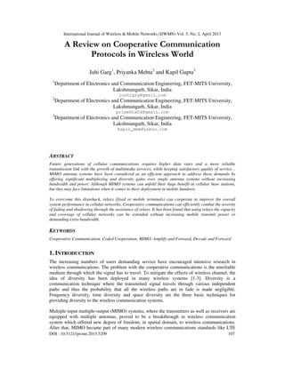 International Journal of Wireless & Mobile Networks (IJWMN) Vol. 5, No. 2, April 2013
DOI : 10.5121/ijwmn.2013.5209 107
A Review on Cooperative Communication
Protocols in Wireless World
Juhi Garg1
, Priyanka Mehta2
and Kapil Gupta3
1
Department of Electronics and Communication Engineering, FET-MITS University,
Lakshmangarh, Sikar, India
joohigrg@gmail.com
2
Department of Electronics and Communication Engineering, FET-MITS University,
Lakshmangarh, Sikar, India
primehta04@gmail.com
3
Department of Electronics and Communication Engineering, FET-MITS University,
Lakshmangarh, Sikar, India
kapil_mbm@yahoo.com
ABSTRACT
Future generations of cellular communications requires higher data rates and a more reliable
transmission link with the growth of multimedia services, while keeping satisfactory quality of service, .
MIMO antenna systems have been considered as an efficient approach to address these demands by
offering significant multiplexing and diversity gains over single antenna systems without increasing
bandwidth and power. Although MIMO systems can unfold their huge benefit in cellular base stations,
but they may face limitations when it comes to their deployment in mobile handsets.
To overcome this drawback, relays (fixed or mobile terminals) can cooperate to improve the overall
system performance in cellular networks. Cooperative communications can efficiently combat the severity
of fading and shadowing through the assistance of relays. It has been found that using relays the capacity
and coverage of cellular networks can be extended without increasing mobile transmit power or
demanding extra bandwidth.
KEYWORDS
Cooperative Communication, Coded Cooperation, MIMO, Amplify and Forward, Decode and Forward
1. INTRODUCTION
The increasing numbers of users demanding service have encouraged intensive research in
wireless communications. The problem with the cooperative communications is the unreliable
medium through which the signal has to travel. To mitigate the effects of wireless channel, the
idea of diversity has been deployed in many wireless systems [1-3]. Diversity is a
communication technique where the transmitted signal travels through various independent
paths and thus the probability that all the wireless paths are in fade is made negligible.
Frequency diversity, time diversity and space diversity are the three basic techniques for
providing diversity to the wireless communication systems.
Multiple-input multiple-output (MIMO) systems, where the transmitters as well as receivers are
equipped with multiple antennas, proved to be a breakthrough in wireless communication
system which offered new degree of freedom, in spatial domain, to wireless communications.
After that, MIMO became part of many modern wireless communications standards like LTE
 