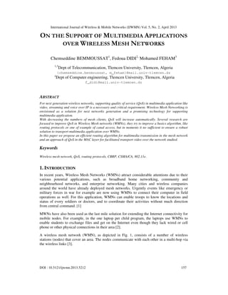 International Journal of Wireless & Mobile Networks (IJWMN) Vol. 5, No. 2, April 2013
DOI : 10.5121/ijwmn.2013.5212 157
ON THE SUPPORT OF MULTIMEDIA APPLICATIONS
OVER WIRELESS MESH NETWORKS
Chemseddine BEMMOUSSAT1
, Fedoua DIDI2,
Mohamed FEHAM3
1,3
Dept of Telecommunication, Tlemcen University, Tlemcen, Algeria
{chemseddine.benmoussat, m_feham}@mail.univ-tlemcen.dz
2
Dept of Computer engineering, Tlemcen University, Tlemcen, Algeria
f_didi@mail.univ-tlemcen.dz
ABSTRACT
For next generation wireless networks, supporting quality of service (QoS) in multimedia application like
video, streaming and voice over IP is a necessary and critical requirement. Wireless Mesh Networking is
envisioned as a solution for next networks generation and a promising technology for supporting
multimedia application.
With decreasing the numbers of mesh clients, QoS will increase automatically. Several research are
focused to improve QoS in Wireless Mesh networks (WMNs), they try to improve a basics algorithm, like
routing protocols or one of example of canal access, but in moments it no sufficient to ensure a robust
solution to transport multimedia application over WMNs.
In this paper we propose an efficient routing algorithm for multimedia transmission in the mesh network
and an approach of QoS in the MAC layer for facilitated transport video over the network studied.
Keywords
Wireless mesh network, QoS, routing protocols, CBRP, CSMA/CA, 802.11e.
1. INTRODUCTION
In recent years, Wireless Mesh Networks (WMNs) attract considerable attentions due to their
various potential applications, such as broadband home networking, community and
neighbourhood networks, and enterprise networking. Many cities and wireless companies
around the world have already deployed mesh networks. Urgently events like emergency or
military forces in war for example are now using WMNs to connect their computer in field
operations as well. For this application, WMNs can enable troops to know the locations and
status of every soldiers or doctors, and to coordinate their activities without much direction
from central command. [1]
MWNs have also been used as the last mile solution for extending the Internet connectivity for
mobile nodes. For example, in the one laptop per child program, the laptops use WMNs to
enable students to exchange files and get on the Internet even though they lack wired or cell
phone or other physical connections in their area [2].
A wireless mesh network (WMN), as depicted in Fig. 1, consists of a number of wireless
stations (nodes) that cover an area. The nodes communicate with each other in a multi-hop via
the wireless links [3].
 