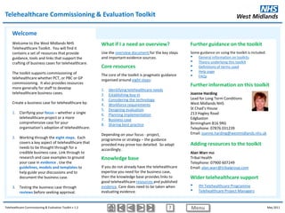 Telehealthcare Commissioning & Evaluation Toolkit

     Welcome
     Welcome to the West Midlands NHS                     What if I a need an overview?                   Further guidance on the toolkit
     Telehealthcare Toolkit. You will find it
     contains a set of resources that provide             Use the overview document for the key steps     Some guidance on using the toolkit is included:
     guidance, tools and links that support the           and important evidence sources.                 • General information on toolkits
     crafting of business cases for telehealthcare.                                                       • Theory underlying this toolkit
                                                          Core resources                                  • Definitions of terms used
     The toolkit supports commissioning of                                                                • Help page
     telehealthcare whether PCT, or PBC or GP
                                                          The core of the toolkit is pragmatic guidance   • FAQs
                                                          organised around eight steps:
     commissioning. It also provides resources
     more generally for staff to develop
                                                                                                          Further information on this toolkit
                                                          1.   Identifying telehealthcare needs
     telehealthcare business cases.                       2.   Establishing buy-in                        Joanne Harding
                                                          3.   Considering the technology                 Lead for Long Term Conditions
     Create a business case for telehealthcare by:        4.   Workforce requirements                     West Midlands NHS
                                                          5.   Designing evaluation                       St Chad’s House
     1. Clarifying your focus – whether a single          6.   Planning implementation                    213 Hagley Road
        telehealthcare project or a more                  7.   Business case                              Edgbaston
        comprehensive case for your                       8.   Sharing best practice                      Birmingham B16 9RG
        organisation’s adoption of telehealthcare.                                                        Telephone: 07876 031239
                                                          Depending on your focus - project,              Email: joanne.harding@westmidlands.nhs.uk
     2. Working through the eight steps. Each             programme or strategy – the guidance
        covers a key aspect of telehealthcare that        provided may prove too detailed. So adapt       Adding resources to the toolkit
        needs to be thought through for a                 accordingly.
        credible business case. Link through to                                                           Alan Warr PhD
        research and case examples to ground              Knowledge base                                  Tribal Health
        your case in evidence . Use the                                                                   Telephone: 07900 607249
        guidelines, models and templates to               If you do not already have the telehealthcare   Email: alan.warr@tribalgroup.com
        help guide your discussions and to                expertise you need for the business case,
        document the business case.                       then the knowledge base provides links to       Wider telehealthcare support
                                                          good telehealthcare resources and published
     3. Testing the business case through                 evidence. Care does need to be taken when       •    IfH Telehealthcare Programme
        reviews before seeking approval.                  evaluating evidence.                            •    Telehealthcare Project Managers


Telehealthcare Commissioning & Evaluation Toolkit v 1.2                                           ?       Menu                                              May 2011
 