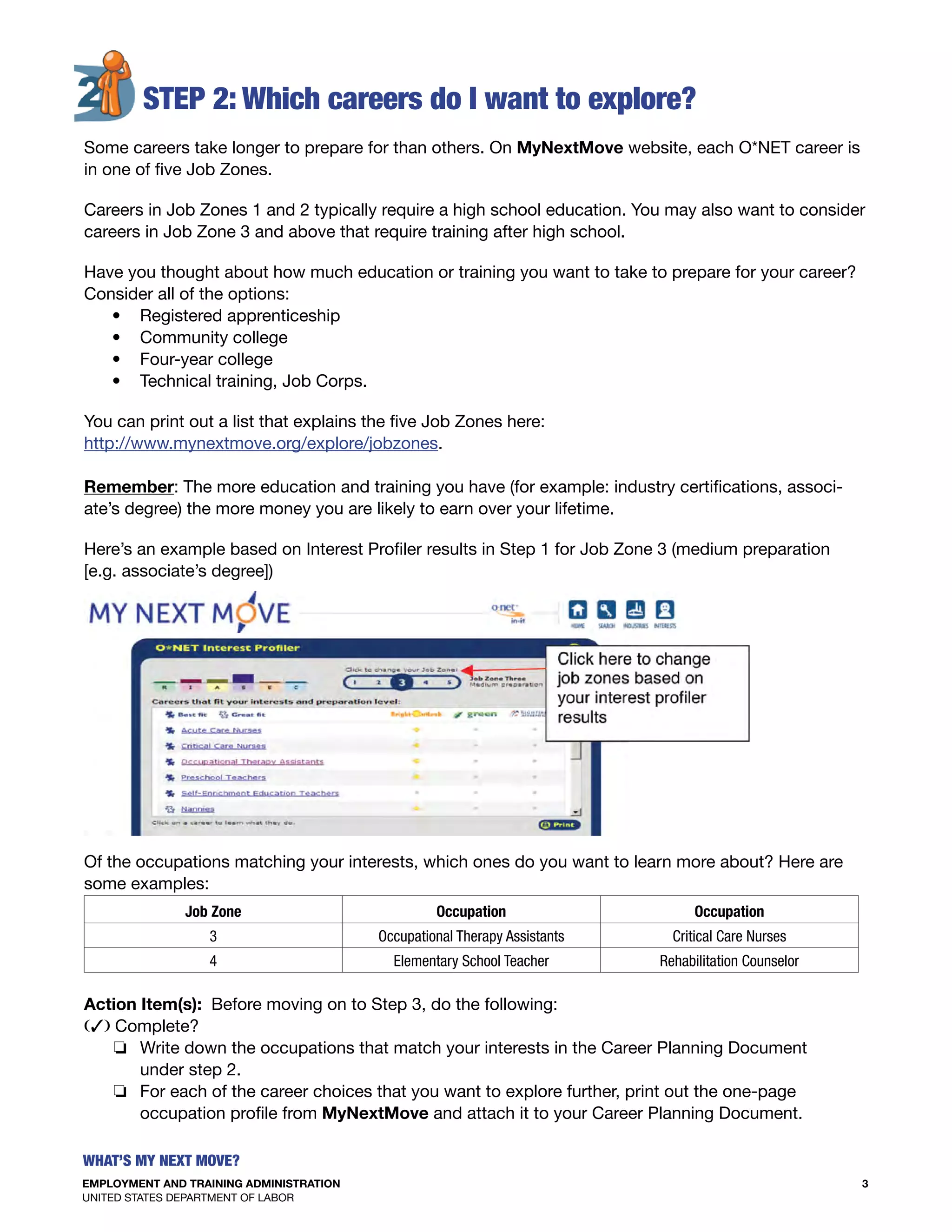 EMPLOYMENT AND TRAINING ADMINISTRATION
UNITED STATES DEPARTMENT OF LABOR
3
What’s my Next move?
S
Of the occupations matching your interests, which ones do you want to learn more about? Here are
some examples:
Job Zone Occupation Occupation
3 Occupational Therapy Assistants Critical Care Nurses
4 Elementary School Teacher Rehabilitation Counselor
	
Action Item(s): Before moving on to Step 3, do the following:
(3) Complete?
o Write down the occupations that match your interests in the Career Planning Document
under step 2.
o For each of the career choices that you want to explore further, print out the one-page
occupation profile from MyNextMove and attach it to your Career Planning Document.
 