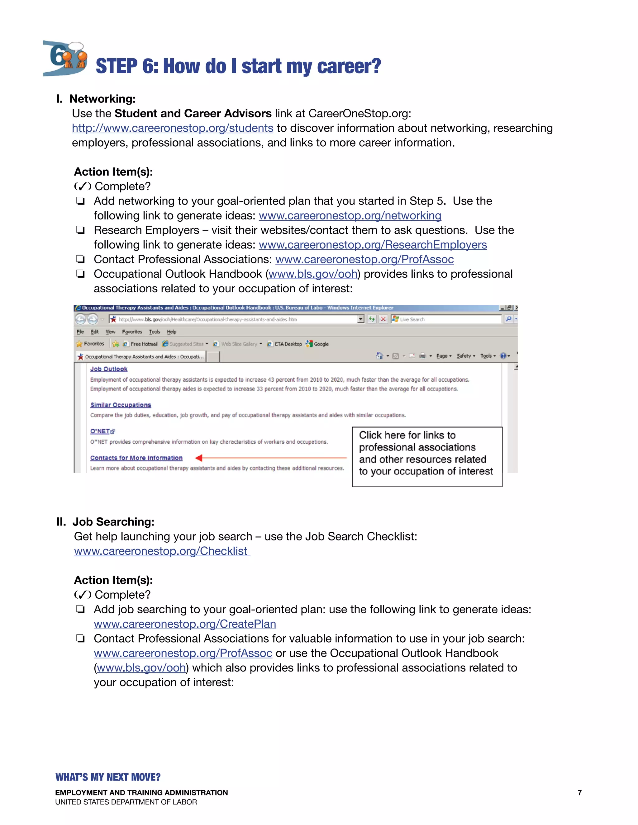 EMPLOYMENT AND TRAINING ADMINISTRATION
UNITED STATES DEPARTMENT OF LABOR
7
What’s my Next move?
S
I. Networking:
Use the Student and Career Advisors link at CareerOneStop.org:
http://www.careeronestop.org/students to discover information about networking, researching
employers, professional associations, and links to more career information.
Action Item(s):
(3) Complete?
o Add networking to your goal-oriented plan that you started in Step 5. Use the
following link to generate ideas: www.careeronestop.org/networking
o Research Employers – visit their websites/contact them to ask questions. Use the
following link to generate ideas: www.careeronestop.org/ResearchEmployers
o Contact Professional Associations: www.careeronestop.org/ProfAssoc
o Occupational Outlook Handbook (www.bls.gov/ooh) provides links to professional
associations related to your occupation of interest:
II. Job Searching:
Get help launching your job search – use the Job Search Checklist:
www.careeronestop.org/Checklist
Action Item(s):
(3) Complete?
o Add job searching to your goal-oriented plan: use the following link to generate ideas:
www.careeronestop.org/CreatePlan
o Contact Professional Associations for valuable information to use in your job search:
www.careeronestop.org/ProfAssoc or use the Occupational Outlook Handbook
(www.bls.gov/ooh) which also provides links to professional associations related to
your occupation of interest:
 
