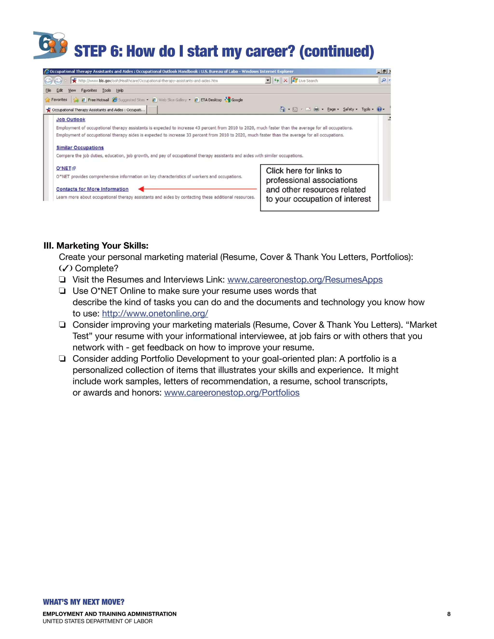 EMPLOYMENT AND TRAINING ADMINISTRATION
UNITED STATES DEPARTMENT OF LABOR
8
What’s my Next move?
S
	
					
III. Marketing Your Skills:
Create your personal marketing material (Resume, Cover & Thank You Letters, Portfolios):
(3) Complete?
o Visit the Resumes and Interviews Link: www.careeronestop.org/ResumesApps
o Use O*NET Online to make sure your resume uses words that
describe the kind of tasks you can do and the documents and technology you know how
to use: http://www.onetonline.org/
o Consider improving your marketing materials (Resume, Cover & Thank You Letters). “Market
Test” your resume with your informational interviewee, at job fairs or with others that you
network with - get feedback on how to improve your resume.
o Consider adding Portfolio Development to your goal-oriented plan: A portfolio is a
personalized collection of items that illustrates your skills and experience. It might
include work samples, letters of recommendation, a resume, school transcripts,
or awards and honors: www.careeronestop.org/Portfolios
 