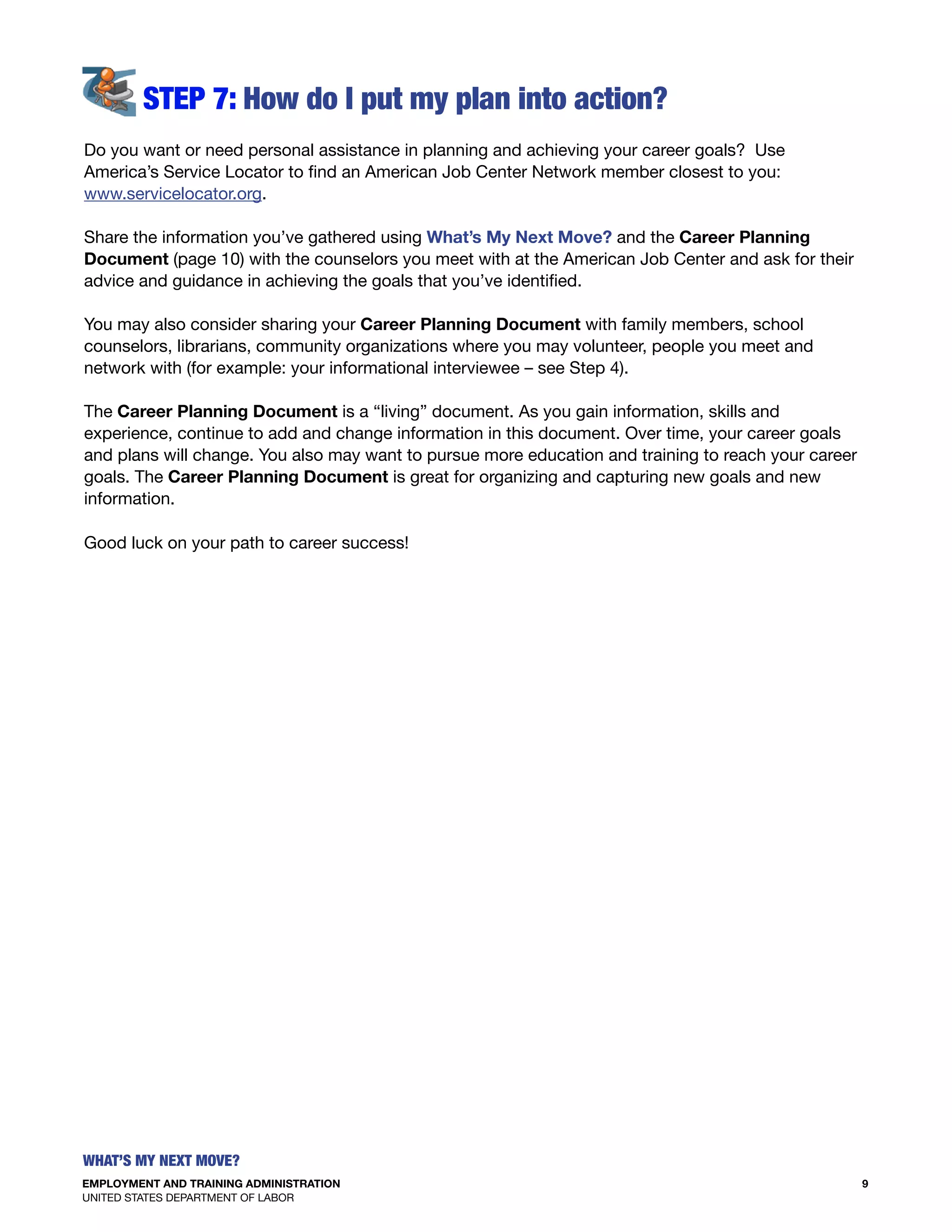 EMPLOYMENT AND TRAINING ADMINISTRATION
UNITED STATES DEPARTMENT OF LABOR
9
What’s my Next move?
S
Do you want or need personal assistance in planning and achieving your career goals? Use
America’s Service Locator to find an American Job Center Network member closest to you:
www.servicelocator.org.
Share the information you’ve gathered using What’s My Next Move? and the Career Planning
Document (page 10) with the counselors you meet with at the American Job Center and ask for their
advice and guidance in achieving the goals that you’ve identified.
You may also consider sharing your Career Planning Document with family members, school
counselors, librarians, community organizations where you may volunteer, people you meet and
network with (for example: your informational interviewee – see Step 4).
the Career Planning Document is a “living” document. As you gain information, skills and
experience, continue to add and change information in this document. Over time, your career goals
and plans will change. You also may want to pursue more education and training to reach your career
goals. The Career Planning Document is great for organizing and capturing new goals and new
information.
Good luck on your path to career success!
 