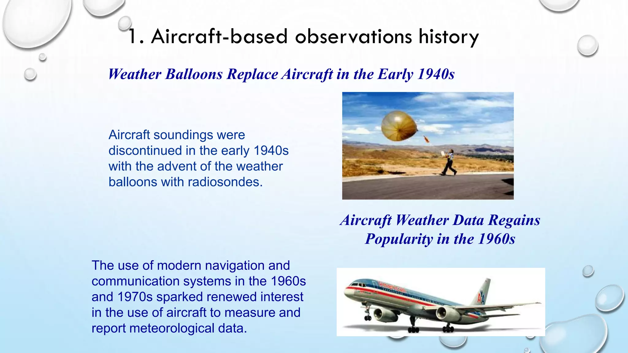Weather Balloons Replace Aircraft in the Early 1940s
Aircraft soundings were
discontinued in the early 1940s
with the advent of the weather
balloons with radiosondes.
Aircraft Weather Data Regains
Popularity in the 1960s
The use of modern navigation and
communication systems in the 1960s
and 1970s sparked renewed interest
in the use of aircraft to measure and
report meteorological data.
WMO
1. Aircraft-based observations history
 