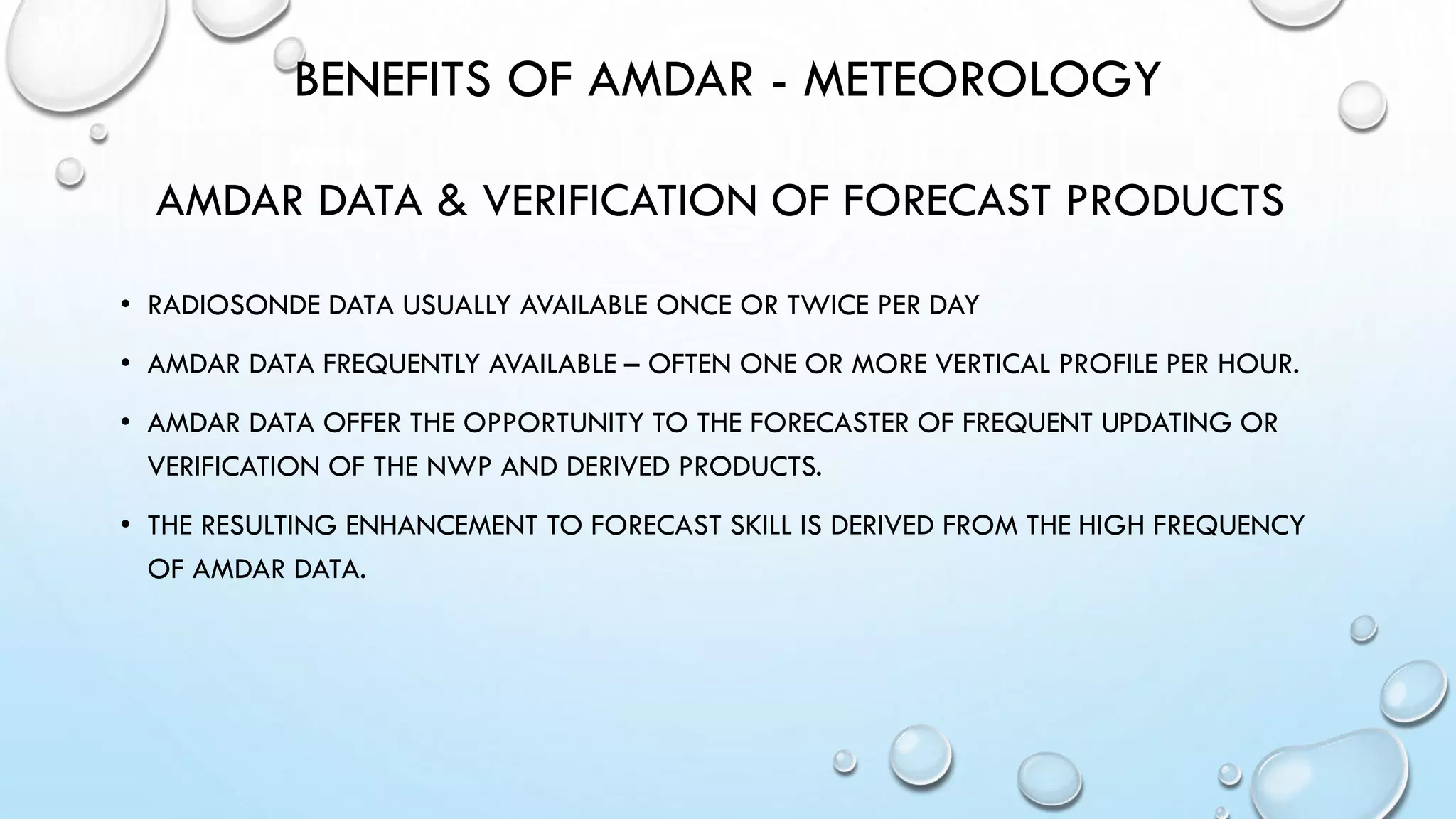 BENEFITS OF AMDAR - METEOROLOGY
AMDAR DATA & VERIFICATION OF FORECAST PRODUCTS
• RADIOSONDE DATA USUALLY AVAILABLE ONCE OR TWICE PER DAY
• AMDAR DATA FREQUENTLY AVAILABLE – OFTEN ONE OR MORE VERTICAL PROFILE PER HOUR.
• AMDAR DATA OFFER THE OPPORTUNITY TO THE FORECASTER OF FREQUENT UPDATING OR
VERIFICATION OF THE NWP AND DERIVED PRODUCTS.
• THE RESULTING ENHANCEMENT TO FORECAST SKILL IS DERIVED FROM THE HIGH FREQUENCY
OF AMDAR DATA.
WMO
 