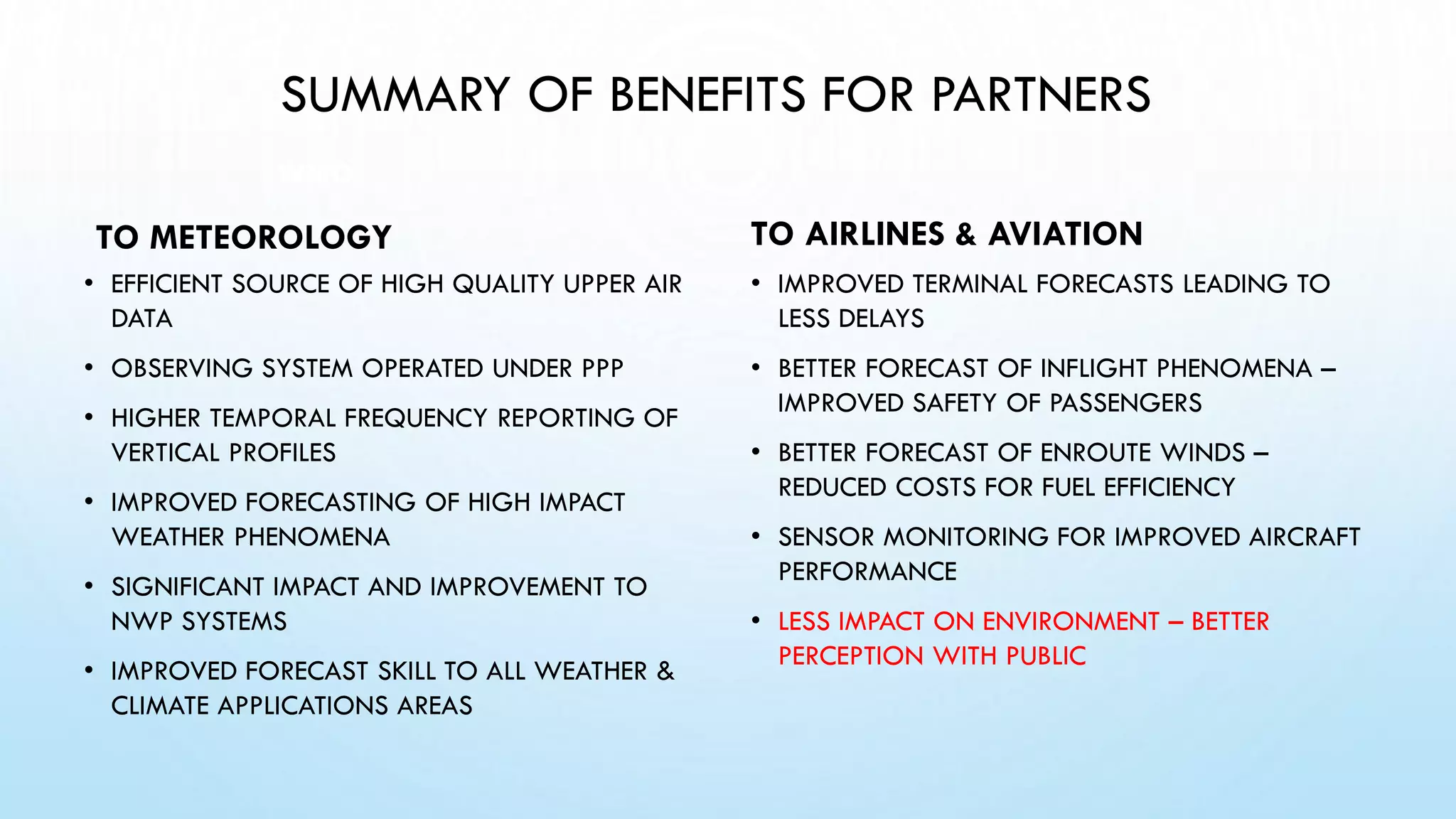SUMMARY OF BENEFITS FOR PARTNERS
TO METEOROLOGY
• EFFICIENT SOURCE OF HIGH QUALITY UPPER AIR
DATA
• OBSERVING SYSTEM OPERATED UNDER PPP
• HIGHER TEMPORAL FREQUENCY REPORTING OF
VERTICAL PROFILES
• IMPROVED FORECASTING OF HIGH IMPACT
WEATHER PHENOMENA
• SIGNIFICANT IMPACT AND IMPROVEMENT TO
NWP SYSTEMS
• IMPROVED FORECAST SKILL TO ALL WEATHER &
CLIMATE APPLICATIONS AREAS
TO AIRLINES & AVIATION
• IMPROVED TERMINAL FORECASTS LEADING TO
LESS DELAYS
• BETTER FORECAST OF INFLIGHT PHENOMENA –
IMPROVED SAFETY OF PASSENGERS
• BETTER FORECAST OF ENROUTE WINDS –
REDUCED COSTS FOR FUEL EFFICIENCY
• SENSOR MONITORING FOR IMPROVED AIRCRAFT
PERFORMANCE
• LESS IMPACT ON ENVIRONMENT – BETTER
PERCEPTION WITH PUBLIC
WMO
 