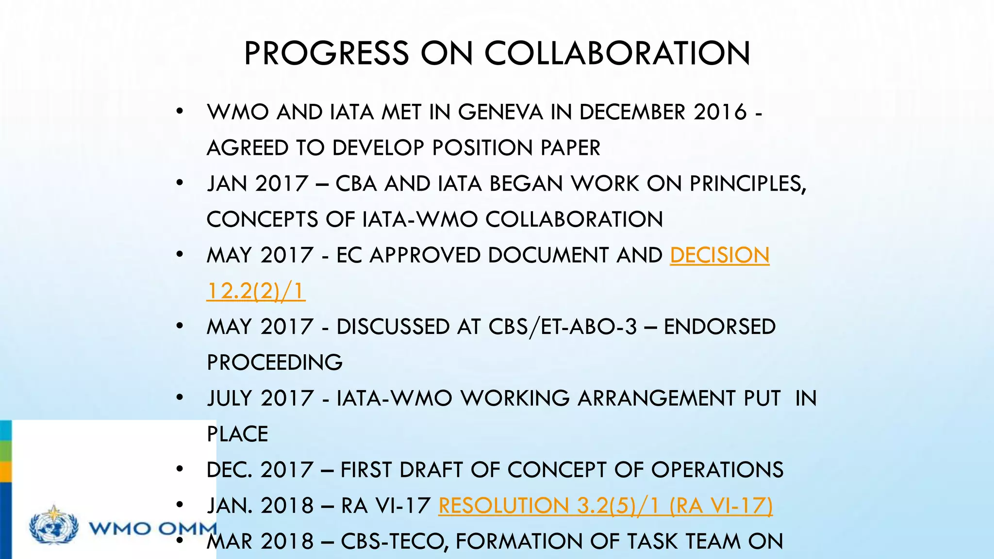 PROGRESS ON COLLABORATION
• WMO AND IATA MET IN GENEVA IN DECEMBER 2016 -
AGREED TO DEVELOP POSITION PAPER
• JAN 2017 – CBA AND IATA BEGAN WORK ON PRINCIPLES,
CONCEPTS OF IATA-WMO COLLABORATION
• MAY 2017 - EC APPROVED DOCUMENT AND DECISION
12.2(2)/1
• MAY 2017 - DISCUSSED AT CBS/ET-ABO-3 – ENDORSED
PROCEEDING
• JULY 2017 - IATA-WMO WORKING ARRANGEMENT PUT IN
PLACE
• DEC. 2017 – FIRST DRAFT OF CONCEPT OF OPERATIONS
• JAN. 2018 – RA VI-17 RESOLUTION 3.2(5)/1 (RA VI-17)
• MAR 2018 – CBS-TECO, FORMATION OF TASK TEAM ON
 