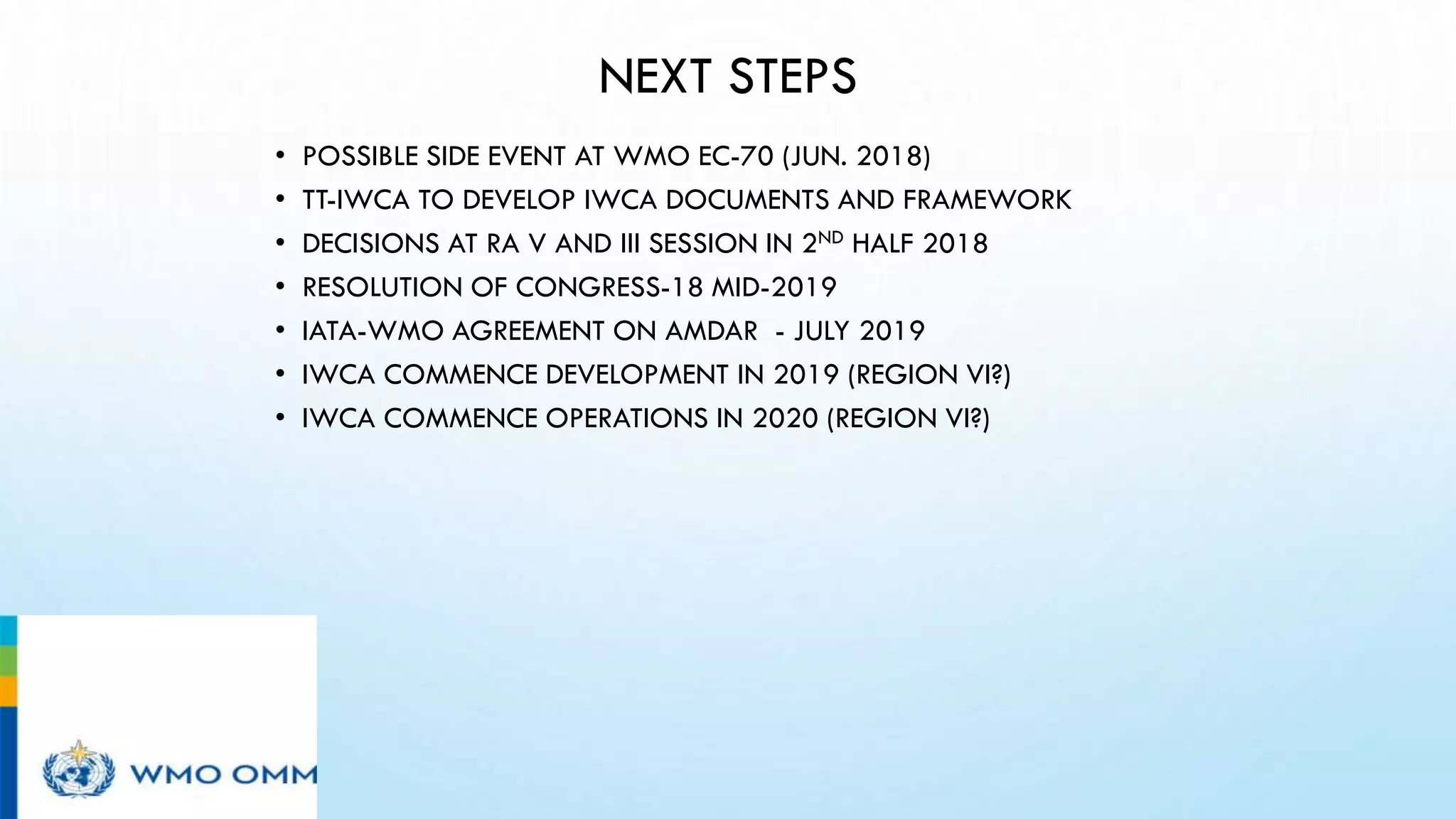 NEXT STEPS
• POSSIBLE SIDE EVENT AT WMO EC-70 (JUN. 2018)
• TT-IWCA TO DEVELOP IWCA DOCUMENTS AND FRAMEWORK
• DECISIONS AT RA V AND III SESSION IN 2ND HALF 2018
• RESOLUTION OF CONGRESS-18 MID-2019
• IATA-WMO AGREEMENT ON AMDAR - JULY 2019
• IWCA COMMENCE DEVELOPMENT IN 2019 (REGION VI?)
• IWCA COMMENCE OPERATIONS IN 2020 (REGION VI?)
 