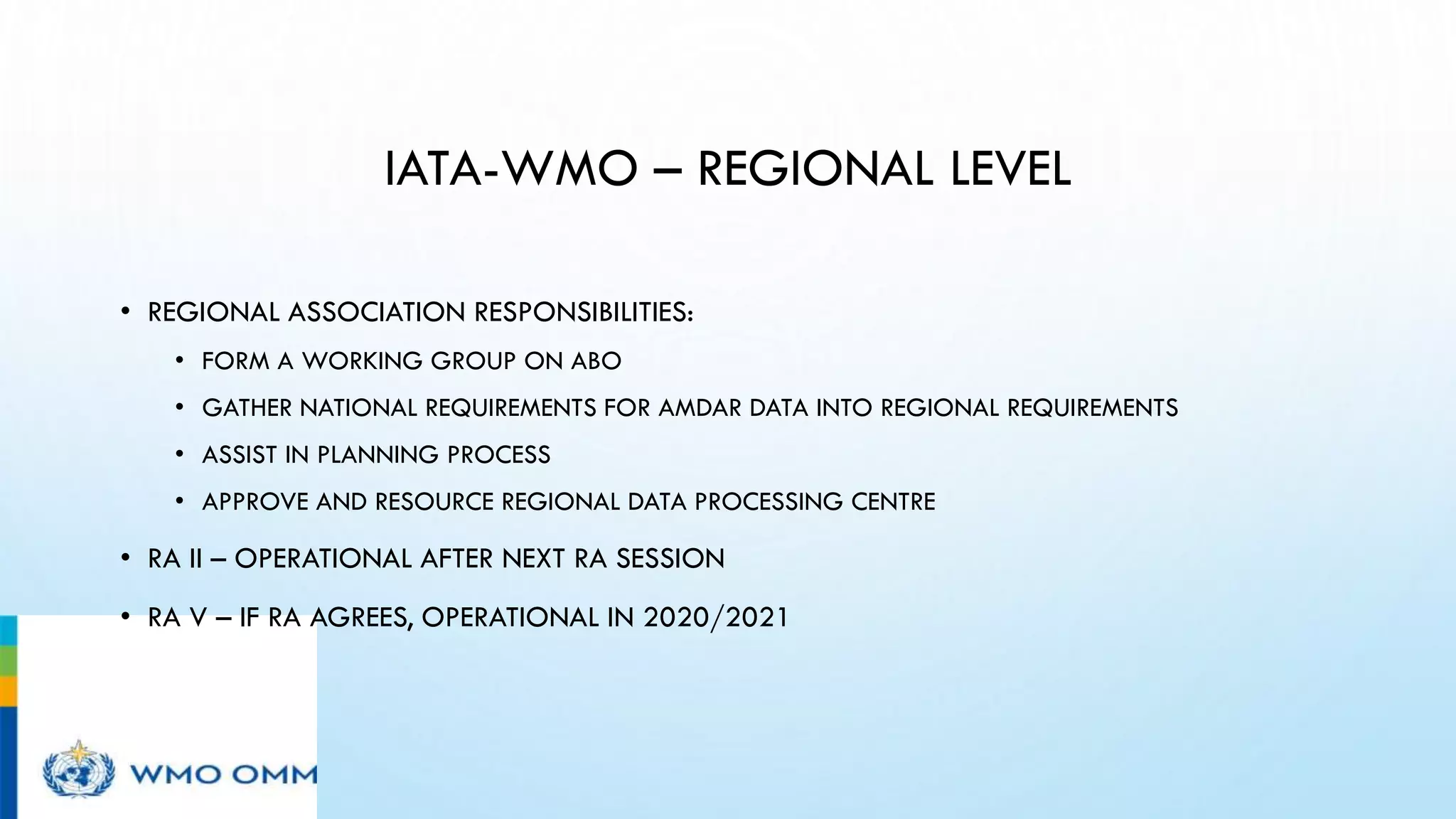 IATA-WMO – REGIONAL LEVEL
• REGIONAL ASSOCIATION RESPONSIBILITIES:
• FORM A WORKING GROUP ON ABO
• GATHER NATIONAL REQUIREMENTS FOR AMDAR DATA INTO REGIONAL REQUIREMENTS
• ASSIST IN PLANNING PROCESS
• APPROVE AND RESOURCE REGIONAL DATA PROCESSING CENTRE
• RA II – OPERATIONAL AFTER NEXT RA SESSION
• RA V – IF RA AGREES, OPERATIONAL IN 2020/2021
 