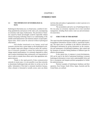 INTRODUCTION 
1.1 THE IMPORTANCE OF HYDROLOGICAL 
DATA 
CHAPTER 1 
Hydrological observations are, in a broad sense, a method of clari-fying 
quantitatively each process in the water cycle, encompassing 
an extremely wide range of phenomena. The prevention of disas-ters 
caused by floods and droughts would be impossible without 
rational forecasting technology based on an understanding of the 
rainfall runoff phenomenon and statistical analysis of past hydro-logical 
data, which cannot be achieved without hydrological 
observations. 
And whether intentional or not, human, social and 
economic activities have a great impact on the hydrological cycle. 
For example, large-scale changes in land use and/or the construc-tion 
of structures intended to control the hydrological cycle 
change natural runoff patterns. It is extremely important to collect 
and to analyse hydrological data continuously over long periods of 
time in order to evaluate these effects and to take appropriate miti-gation 
measures. 
Thanks to the rapid growth of data communication 
networks in recent years, it is now possible to use these networks 
to disseminate hydrological data and allow its on-line use by the 
public. Information of this kind is extremely beneficial, because, 
when a disaster is forecasted or actually occurs, users can obtain 
real-time data and analyse it appropriately in order to prevent or to 
minimize the disaster. 
The accumulation and active use of hydrological data in 
this way plays an extremely important role in total watershed 
management, including flood control, water use and environmen-tal 
conservation. 
1.2 STRUCTURE OF THIS REPORT 
This report describes hydrological databases and the application of 
Geographical Information Systems (GIS) to operational hydrol-ogy. 
The report aims to contribute to the effective utilization of 
hydrological information by giving information on the construc-tion 
and maintenance of hydrological databases, their control and 
the formation of networks linking databases of different types for 
effective dissemination. 
It also reports how, in response to recent developments, 
GIS can be used in the field of operational hydrology to present 
hydrological information in more easily understandable forms and 
how to incorporate and integrate pertinent geographical to further 
the analytical process. 
Practical examples of hydrological databases and their 
operation, from Europe, South Africa, Japan, Australia and the 
United States, are outlined. 
 