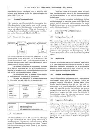 4 HYDROLOGICAL DATA MANAGEMENT PRESENT STATE AND TRENDS 
and processed includes observation errors, it is verified, then 
registered in the database as verified data and also released to the 
public (FRICS, 1996, 1997). 
2.3.2 Methods of data dissemination 
There are online and offline methods for disseminating data. 
Online dissemination of data is carried out to provide both real-time 
data and historical data, the standard methods for this are the 
internet and dedicated terminals. Offline data dissemination is 
usually performed to distribute historical data such as via publica-tions 
or other electronic media (FD, CD, MO, ZIP, etc.). 
2.3.3 Present state of the systems 
Collection and 
processing 
The quantity of data to be accumulated and handled by each 
system in each country dictates the size of the database. The 
system environment is often a client/server system and it is 
frequently the case that the server is a UNIX based work station 
and the clients are personal computers. 
The database software may be independently developed 
by the operating organization or it may be off-the-shelf software. 
However, off-the-shelf software is considered beneficial given the 
time and cost of developing independent software. 
The following list shows the database software used by 
the organizations that responded to the questionnaires. 
The home page addresses of the software manufacturers 
are shown below and Table 3 describes the features of each. 
2.3.4 Recent trends 
A hydrological database must be able to accumulate and manage 
the target data and provide data services quickly and accurately. It 
should also permit comprehensive automated reporting. Rapid 
progress in computer hardware technology now permits a database 
to accumulate and manage an infinite quantity of data, for multi-purpose 
applications. 
The system should be an electronic system fully inte-grated 
from the observation stage to the data dissemination stages 
and should be designed so that observed data can be easily 
obtained online. 
With increasing international standardization, database 
specifications should be established using a standard data format 
to permit use both domestically and internationally. The system 
should also permit users to perform centralized searches of a 
number of databases (Rees, H.G., 1999a). 
2.4 CONSTRUCTING A HYDROLOGICAL 
DATABASE 
2.4.1 Setting codes and key words 
When constructing a hydrological data base it is possible to 
simplify data management and the search function by preparing 
codes and key words linked to the hydrological data. It is also 
possible to prepare a data dictionary, which can include specifica-tions 
of all observation stations ond explanations of terminology, 
again linked to the hydrological data. By incorporating GIS, the 
locations of observation stations can be presented visually which 
is helpful. 
2.4.2 Input format 
In advance of constructing a hydrological database, input formats 
for all types of data must be determined and the units etc. for all 
observations standardized. If information is to be exchanged with 
other organizations, integration of input formats can ease the 
exchange of data and manipulation opportunities. 
2.4.3 Database registration methods 
Thanks to the introduction of telemetry systems, it is now possible 
to automatically register online data in a database. There are two 
methods of registering offline data in a database: reading it from 
recording paper and registering digital data with a data logger etc. 
A comparison of the costs of reading from recording paper and 
using a data logger has revealed that installation and recovery 
costs are about the same, but it is possible to sharply reduce the 
reading costs by using the data logger method. The digitization of 
observation data using a data logger etc. also prevents human 
errors at the data input stage (FRICS, 1997). 
2.4.4 Supplement of missing data 
Malfunctioning of observation instruments and other problems 
sometimes result in incomplete data. Because real-time data is 
used immediately, missing data are not usually supplemented. 
But if observation data obtained offline are available for 
the same location as the missing data at the verification stage, the 
offline data is often added to complete the data, alternatively 
hydrological data can be corrected on the basis of expert opinion 
(FRICS, 1996, 1997). 
Observation Verification Accumulation 
Data 
dissemination 
Release of 
real-time data 
Country System name Software 
Australia ADAM Oracle 
Brazil MSDHD SQL server 
China Sybase 
Japan WISEF Oracle 
United States STORET-X Oracle 
Zambia HYDATA Sybase 
Software name Home page address 
Oracle http://www.oracle.com 
Sybase http://www.sybase.com 
SQL http://www.microsoft.com/sql/default2.htm 
 