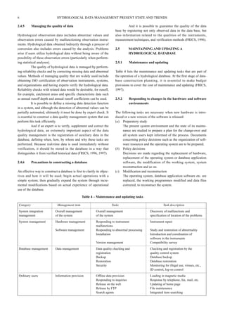 6 HYDROLOGICAL DATA MANAGEMENT PRESENT STATE AND TRENDS 
2.4.5 Managing the quality of data 
Hydrological observation data includes abnormal values and 
observation errors caused by malfunctioning observation instru-ments. 
Hydrological data obtained indirectly through a process of 
conversion also includes errors caused by the analysis. Problems 
arise if users utilize hydrological data without being aware of the 
possibility of these observation errors (particularly when perform-ing 
statistical analyses). 
The quality of hydrological data is managed by perform-ing 
reliability checks and by correcting missing data and abnormal 
values. Methods of managing quality that are widely used include 
obtaining ISO certification of observation instruments, systems, 
and organizations and having experts verify the hydrological data. 
Reliability checks with related data would be desirable, for runoff, 
for example, catchment areas and specific characteristic data such 
as annual runoff depth and annual runoff coefficients can be used. 
It is possible to define a missing data detection function 
in a system, and although the detection of abnormal values can be 
partially automated, ultimately it must be done by expert check. It 
is essential to construct a data quality management system that can 
perform this task efficiently. 
And if an expert is to verify, supplement and correct the 
hydrological data, an extremely important aspect of the data 
quality management is the registration of auxiliary data in the 
database, defining when, how, by whom and why these tasks are 
performed. Because real-time data is used immediately without 
verification, it should be stored in the database in a way that 
distinguishes it from verified historical data (FRICS, 1996, 1997). 
2.4.6 Precautions in constructing a database 
An effective way to construct a database is first to clarify its objec-tives 
and how it will be used; begin actual operations with a 
simple system; then gradually expand the system through incre-mental 
modifications based on actual experience of operational 
use of the database. 
And it is possible to guarantee the quality of the data 
base by registering not only observed data in the data base, but 
also information related to the qualities of the instruments, 
measurement techniques, and verification methods (FRICS, 1996). 
2.5 MAINTAINING AND UPDATING A 
HYDROLOGICAL DATABASE 
2.5.1 Maintenance and updating 
Table 4 lists the maintenance and updating tasks that are part of 
the operation of a hydrological database. At the first stage of data-base 
construction planning, it is essential to make budget 
provisions to cover the cost of maintenance and updating (FRICS, 
1997). 
2.5.2 Responding to changes in the hardware and software 
environments 
The following tasks are necessary when new hardware is intro-duced 
or a new version of the software is released: 
(a) Preparatory study 
The present system environment and the state of its mainte-nance 
are studied to prepare a plan for the change-over and 
all system users kept informed of the process. Documents 
concerning policy decisions such as the organization of soft-ware 
resources and the operating system are to be prepared. 
(b) Policy decisions 
Decisions are made regarding the replacement of hardware, 
replacement of the operating system or database application 
software, the modification of the working system, system 
reconstruction and so on. 
(c) Modification and reconstruction 
The operating system, database application software etc. are 
replaced, the working programmes modified and data files 
corrected, to reconstruct the system. 
Table 4 – Maintenance and updating tasks 
Category Management item Tasks Task description 
System integration Overall management Overall management Discovery of malfunctions and 
management of the system of the system specification of location of the problems 
System management Hardware management Responding to instrument Instrument repair 
malfunctions 
Software management Responding to abnormal processing Study and restoration of abnormality 
Installation Introduction and coordination of 
software in the instruments 
Version management Compatibility survey 
Database management Data management Data quality checking and Checking and registration by the 
registration quality control system 
Backup Database backup 
Restoration Database restoration 
Security Monitoring for illegal use, viruses, etc., 
ID control, log-on control 
Ordinary users Information provision Offline data provision Loading in magnetic media 
Responding to inquiries Response by telephone, fax, mail, etc. 
Release on the web Updating of home page 
Release by FTP File maintenance 
Search agents Integrated item searching 
 
