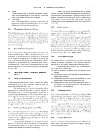 (d) Testing 
CHAPTER 2 — HYDROLOGICAL DATABASES 7 
The environment to test the modified programmes is estab-lished 
and test data prepared for a trial operation to verify the 
results of the changes that have been introduced. 
(e) Final transfer 
After establishment of the operating environment, the 
programmes and data files are transferred to the new system 
and the results of its operation are confirmed. 
2.5.3 Managing the utilization of a database 
When hydrological data is released to the public online, there is 
always a chance that the system might be shut down or be 
destroyed by improper access or by illegal access. It is, therefore, 
essential to take precautions to make sure that the system always 
operates properly by, for example, managing access to the port 
number allowing outside access is and/or by keeping a record of 
the communication log. 
2.5.4 Need for database management 
It is necessary to train the personnel who will maintain and 
manage the hydrological database. A system manager, who is 
responsible for the maintenance and management of the network 
and its computers, must basically be an expert on the system, but 
need not be an expert on hydrology. The database manager, who is 
responsible for the maintenance and management of the network, 
its computers and for the quality of the hydrological data, must 
possess experience in both system technology and hydrology 
(FRICS, 1996). 
2.6 NETWORK SYSTEMS AND PUBLIC RELEASE 
OF DATA 
2.6.1 Merits of a network system 
A data communication network removes temporal and spatial 
restrictions on access to data so that users around the world can 
access and exchange data at any time. 
The construction of a hydrological database and its 
incorporation in a network allows users to monitor the state of 
hydrological cycles in a river basin or globally in real-time or 
obtain accumulated data online, providing them with the means to 
refer to historical cases and perform real-time forecast analysis. 
The internet makes it possible for users to obtain hydro-logical 
data easily via connections to a database whenever they 
need. It is an effective way to widely disseminate flood and 
drought information and to facilitate research. 
2.6.2 Policies regarding the public release of data 
Data is released to the public via the internet, and offline for high 
volume data. There are two ways to release hydrological data over 
the internet: by allowing anyone to search for and download data 
without restriction and by providing authorized users with ID and 
passwords to allow access. 
Data provided to the public over the internet should be 
processed to meet users’ needs. The internet is a very effective 
way to provide real-time data on specific locations, which can 
then be used to prevent or to minimize flood damage. 
For users who wish to use unmodified data for analysis 
purposes, raw data should be accompanied by supplementary 
information such as explanations of measurement methods. When 
releasing unverified real-time data to the public, it is advisable to 
clearly indicate that the observed data could include errors, thus 
avoiding misconceptions regarding the nature of the data (FRICS, 
1996, 1997). 
2.6.3 Security measures 
The release of data to the general public must be accompanied by 
adequate security measures to deal with the risk of damage to the 
database system by unauthorized access. 
The fundamental concept of security is the refusal of 
access to anyone not clearly authorized. This involves blocking 
everything but essential network protocols to minimize the oppor-tunities 
for unauthorized access in order to guarantee a high 
degree of overall system safety. Security controls to prevent unau-thorized 
access from the internet can be provided by a firewall or 
by screening users based on their ID codes and passwords. 
Another security management method is to employ multiple layers 
of verification by the above means (FRICS, 1999b). 
2.6.4 Concept of data copyright 
It is assumed that once hydrological data is released, users may 
use them for a variety of purposes, but it is generally agreed that 
copyright of the data belongs to the data providing organization. 
Copyright of publicly released data is to be handled, 
case by case, in the following way: 
(a) Free: no restrictions are applied to the way that users utilize 
the data. 
(b) Authorization system: restrictions are applied depending on 
the purpose of each user. 
(c) Charging for copyright use: users are charged for the use of 
the copyright without restrictions for utilizing data. 
(d) Charging for copyright use with an authorization: users are 
charged for use of the copyright and their use of the data is 
restricted to a specified purpose. 
2.6.5 Fee charging methods 
How to charge database users in order to cover the cost of data 
base management is an important issue. Hydrological data can 
either be provided free of charge or for a fee. A free provision 
method is to allow users to download the data through the 
network. 
Fee paying methods include transmitting data to dedi-cated 
terminals and providing it via the internet to authorized 
users only who require passwords to access the data. The usual 
methods of providing data offline with a charge are selling printed 
data or electronic media (FD, CD, MO, ZIP, etc.) or providing 
them at cost plus a service charge. 
2.6.6 Examples of internet use 
Data can be provided online and released to the public via the 
internet. Table 5 presents the example of sites supplying hydrolog-ical 
data through the internet. 
 