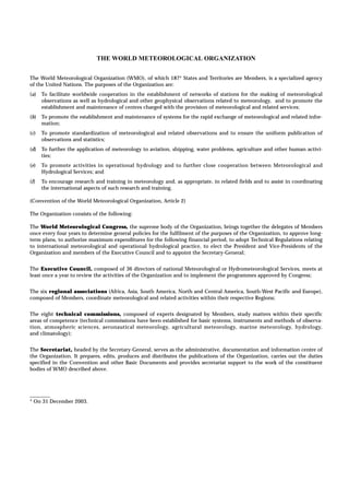 The World Meteorological Organization (WMO), of which 187* States and Territories are Members, is a specialized agency 
of the United Nations. The purposes of the Organization are: 
(a) To facilitate worldwide cooperation in the establishment of networks of stations for the making of meteorological 
observations as well as hydrological and other geophysical observations related to meteorology, and to promote the 
establishment and maintenance of centres charged with the provision of meteorological and related services; 
(b) To promote the establishment and maintenance of systems for the rapid exchange of meteorological and related infor-mation; 
(c) To promote standardization of meteorological and related observations and to ensure the uniform publication of 
observations and statistics; 
(d) To further the application of meteorology to aviation, shipping, water problems, agriculture and other human activi-ties; 
(e) To promote activities in operational hydrology and to further close cooperation between Meteorological and 
Hydrological Services; and 
(f) To encourage research and training in meteorology and, as appropriate, in related fields and to assist in coordinating 
the international aspects of such research and training. 
(Convention of the World Meteorological Organization, Article 2) 
The Organization consists of the following: 
The World Meteorological Congress, the supreme body of the Organization, brings together the delegates of Members 
once every four years to determine general policies for the fulfilment of the purposes of the Organization, to approve long-term 
plans, to authorize maximum expenditures for the following financial period, to adopt Technical Regulations relating 
to international meteorological and operational hydrological practice, to elect the President and Vice-Presidents of the 
Organization and members of the Executive Council and to appoint the Secretary-General; 
The Executive Council, composed of 36 directors of national Meteorological or Hydrometeorological Services, meets at 
least once a year to review the activities of the Organization and to implement the programmes approved by Congress; 
The six regional associations (Africa, Asia, South America, North and Central America, South-West Pacific and Europe), 
composed of Members, coordinate meteorological and related activities within their respective Regions; 
The eight technical commissions, composed of experts designated by Members, study matters within their specific 
areas of competence (technical commissions have been established for basic systems, instruments and methods of observa-tion, 
atmospheric sciences, aeronautical meteorology, agricultural meteorology, marine meteorology, hydrology, 
and climatology); 
The Secretariat, headed by the Secretary-General, serves as the administrative, documentation and information centre of 
the Organization. It prepares, edits, produces and distributes the publications of the Organization, carries out the duties 
specified in the Convention and other Basic Documents and provides secretariat support to the work of the constituent 
bodies of WMO described above. 
________ 
* On 31 December 2003. 
THE WORLD METEOROLOGICAL ORGANIZATION 
 