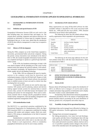 3.1 GEOGRAPHICAL INFORMATION SYSTEMS 
OUTLINED 
3.1.1 Definition and special features of GIS 
Geographical Information Systems (GIS) are tools used to link 
data including maps, text, numerical data, and images, etc. The 
concept allows searching, integration and analysis functions to be 
perfomed on information of various types by computer. Because 
hydrological data are, in most cases, spatial data the introduction 
of GIS for their effective management is a smart way to respond to 
user needs. 
3.1.2 History of GIS development 
During the 1960s, computer use in the United States expanded to 
universities, governmental bodies and private companies. During 
this period, various innovations were introduced in the field of 
GIS. In 1966, the Canada Geographic Information System (CGIS) 
was completed and began to operate as a grid/cell type land infor-mation 
system. 
In the 1970s, the foundation technologies of today’s GIS 
were almost complete with the spreading use of the vector overlay 
method (which had replaced the grid/cell method), CAD technol-ogy, 
automated cartography, the digitalization of measurement 
results, graphic devices and database technology. 
In the 1980s, GIS was influenced far more by transfor-mations 
in the computer world than by theoretical and 
technological progress within the GIS field itself. Progress in both 
packages of specialized GIS and related software has permitted 
users to establish systems at lower cost and in a shorter time than 
developing their own systems. 
Consequently, GIS systems are now used by many orga-nizations. 
GIS systems used for planning, analysis and decision 
making support include systems for statistical data or natural 
resource data, systems for individual project development and 
planning and systems for risk management. Those used to contin-uously 
maintain data to manage specific geographical matters 
include facility management, land and building management and 
residential registration management (JACIC, 1993). 
3.1.3 GIS standardization trends 
The ISO/TC211 is a specialized committee established by the 
International Organization for Standardization (ISO); the Open 
GIS Consortium (OGC) is an organization established by leading 
American GIS vendors and computer vendors. Both were estab-lished 
in 1994 aiming at standardization in the field of numerical 
geographical data. 
Standardization is essential to protect users from making 
unnecessary investment and to allow users to use data more effe-tively. 
Thanks to such organizations, efforts to standardize 
geographical information can now be seen in many countries. 
3.1.4 Introduction of GIS related software 
Many organizations are using off-the-shelf software for GIS. 
Available software is described in GIS world sourcebook (GIS 
World, Inc., 1999) and GIS data book (JACIC, 1999). Detailed 
information can be found in these publications. 
The following list shows the GIS related software being 
used by organizations which responded to the questionnaires. 
The following are the home page addresses for the soft-ware 
products listed above with their main characteristics, which 
are summarized in Table 5. 
3.2 EFFECTIVENESS OF GEOGRAPHICAL 
INFORMATION SYSTEMS IN OPERATIONAL 
HYDROLOGY 
3.2.1 Merits of GIS 
Because almost all hydrological data is spatial, the introduction of 
GIS is an effective tool to manage it. It can be used to easily 
compare and analyse large quantities of information and to display 
the results visually in easily understandable forms. 
Incorporating three-dimensional numerical geographical 
information provided by GIS in the analysis of hydrological data 
permits detailed analysis accounting for the areal distribution of 
land use, ground cover, soil properties and surface slope etc. 
3.2.2 Feasibility of using GIS in operational hydrology 
Hydrological data can be managed more efficiently by linking it to 
GIS spatial information. Possible applications include (JACIC, 
1998d): 
(a) Drainage basin environment management 
By linking precipitation, river water level and discharge, 
water quality and other forms of hydrological data with map 
data showing the distribution of population in the drainage 
basin, plant and animal ecosystems, industry, land use and so 
on, it is possible to spatially monitor changes in the environ-ment 
of the watershed and in the hydrological data. This will 
CHAPTER 3 
GEOGRAPHICAL INFORMATION SYSTEMS APPLIED TO OPERATIONAL HYDROLOGY 
Country Software 
Australia ArcView, ArcInfo, Mapinfo 
Brazil ArcView 
Germany ArcInfo, ArcView 
New Zealand ArcView, ArcInfo 
South Africa ArcInfo (the future use of ArcView3 is now 
under consideration) 
United States ArcInfo 
Software name Home page address 
ArcInfo http://www.esri.com 
ArcView http://www.esri.com 
Mapinfo http://www.mapinfor.com 
 