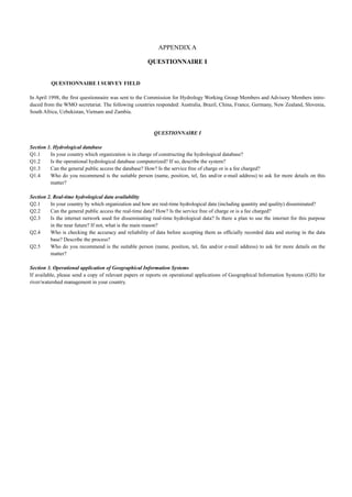 QUESTIONNAIRE I SURVEY FIELD 
APPENDIX A 
QUESTIONNAIRE I 
In April 1998, the first questionnaire was sent to the Commission for Hydrology Working Group Members and Advisory Members intro-duced 
from the WMO secretariat. The following countries responded: Australia, Brazil, China, France, Germany, New Zealand, Slovenia, 
South Africa, Uzbekistan, Vietnam and Zambia. 
QUESTIONNAIRE I 
Section 1. Hydrological database 
Q1.1 In your country which organization is in charge of constructing the hydrological database? 
Q1.2 Is the operational hydrological database computerized? If so, describe the system? 
Q1.3 Can the general public access the database? How? Is the service free of charge or is a fee charged? 
Q1.4 Who do you recommend is the suitable person (name, position, tel, fax and/or e-mail address) to ask for more details on this 
matter? 
Section 2. Real-time hydrological data availability 
Q2.1 In your country by which organization and how are real-time hydrological data (including quantity and quality) disseminated? 
Q2.2 Can the general public access the real-time data? How? Is the service free of charge or is a fee charged? 
Q2.3 Is the internet network used for disseminating real-time hydrological data? Is there a plan to use the internet for this purpose 
in the near future? If not, what is the main reason? 
Q2.4 Who is checking the accuracy and reliability of data before accepting them as officially recorded data and storing in the data 
base? Describe the process? 
Q2.5 Who do you recommend is the suitable person (name, position, tel, fax and/or e-mail address) to ask for more details on the 
matter? 
Section 3. Operational application of Geographical Information Systems 
If available, please send a copy of relevant papers or reports on operational applications of Geographical Information Systems (GIS) for 
river/watershed management in your country. 
 