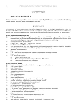 14 HYDROLOGICAL DATA MANAGEMENT PRESENT STATE AND TRENDS 
QUESTIONNAIRE II 
QUESTIONNAIRE II SURVEY FIELD 
Additional information was requested via a second questionnaire, sent in May 1999. Responses were collected from the following 
countries: Australia, Brazil, New Zealand, Slovenia and the United States. 
QUESTIONNAIRE II 
We would like to ask your cooperation in answering the following questions regarding the hydrological data and database system, with 
descriptions in English and selecting relevant answers with a cross [ ]. The hydrological data refer to those of climate, rainfail, runoff, 
sediment, water quality, etc. If the question relates to material you consider confidential please write “Confidential” on the relevant item. 
Section 1. Standardization of hydrological data 
Q1.1 In the course of recording and processing data, two types of data, analog and digital data, are prepared. The analog data includes 
manually recorded data, recording sheets of automatic recorders, etc., and the digital data are those recorded by electronic media 
such as telemeter, data logger, etc. Regarding the analog and digital data, please answer the following. 
(a) Which data are treated as official or formal? 
[ ] analog data [ ] digital data [ ] depends on the kind of data 
(b) If the last answer is selected, please specify. 
Q1.2 In the case of international rivers which flow through more than two countries, it would be beneficial to share the hydrological 
data mutually among the countries concerned. In this regard, please answer the following. 
(a) Do you have international river(s)? 
[ ] yes [ ] no 
(b) If yes, is there any activity to standardize the hydrological database among the countries concerned? 
[ ] yes [ ] no 
(c) If yes, please give the following. 
(i) Name of the international river. 
(ii) Name of the organization for promoting standardization of the database. 
(iii) Names of member countries of the organization. 
Section 2. Hydrological database 
Q2.1 Regarding the features of your hydrological database system, please answer the following. 
(a) Name or type of database. 
(b) Kinds of data handled. 
(c) Time intervals of updating. 
(d) Type and name of computer system (hardware). 
(e) Operating system. 
(f) Name of database application. 
(g) Name of GIS application. 
(h) Protocol of database network. 
(i) Configuration (or system diagram) of database system. Please provide a copy. 
Q2.2 Regarding the services of your database system, please answer the following. 
(a) Are the real-time hydrological data offered to external clients? 
[ ] yes with charge [ ] yes without charge [ ] no 
(b) Are the historical data offered to external clients? 
[ ] yes with charge [ ] yes without charge [ ] no 
(c) If you charge for offering data, please describe the charging system or provide the tariff for reference. 
Q2.3 Regarding the use of your data, please answer the following. 
(a) Is the copyright reserved in your hydrological data? 
[ ] yes [ ] no 
(b) Are there any conditions or regulations to follow when using your data? 
[ ] yes [ ] no 
(c) If yes, please describe below. 
(d) Please describe the general features of the database application used in your database system. 
 