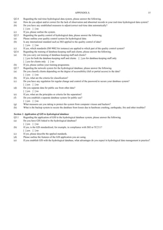 APPENDIX A 15 
Q2.4 Regarding the real-time hydrological data system, please answer the following. 
(a) How do you adjust and/or correct for the lack of observation and abnormal records in your real-time hydrological data system? 
(b) Do you have any established measures to adjust/correct real-time data automatically? 
[ ] yes [ ] no 
(c) If yes, please outline the system. 
Q2.5 Regarding the quality control of hydrological data, please answer the following. 
(a) Please outline your quality control system for hydrological data. 
(b) Is any international standard such as ISO applied to the quality control of data? 
[ ] yes [ ] no 
(c) If yes, which standards (IS0 9002 for instance) are applied to which part of the quality control system? 
Q2.6 Regarding the training of database-keeping staff and clients, please answer the following. 
(a) Do you carry out training of database-keeping staff and clients? 
[ ] yes for both the database-keeping staff and clients [ ] yes for database-keeping staff only 
[ ] yes for clients only [ ] no 
(b) If yes, please outline your training programme. 
Q2.7 Regarding the network system for the hydrological database, please answer the following. 
(a) Do you classify clients depending on the degree of accessibility (full or partial access) to the data? 
[ ] yes [ ] no 
(b) If yes, what are the criteria for classification? 
(c) Do you have any regulation for regular change and control of the password to secure your database system? 
[ ] yes [ ] no 
(d) Do you separate data for public use from other data? 
[ ] yes [ ] no 
(e) If yes, what are the principles or criteria for the separation? 
(f) Do you establish a separate database system for public use? 
[ ] yes [ ] no 
(g) What measures are you taking to protect the system from computer viruses and hackers? 
(h) What is the backup system to secure the database from losses due to hardware crashing, earthquake, fire and other troubles? 
Section 3. Application of GIS to hydrological database 
Q3.1 Regarding the application of GIS to the hydrological database system, please answer the following. 
(a) Do you have GIS linked to the hydrological database? 
[ ] yes [ ] no 
(b) If yes, is the GIS standardized, for example, in compliance with ISO or TC211? 
[ ] yes [ ] no 
(c) If yes, please describe the applied standards. 
(d) Please outline the features of the GIS application you are using. 
(e) If you establish GIS with the hydrological database, what advantages do you expect in hydrological data management in practice? 
 