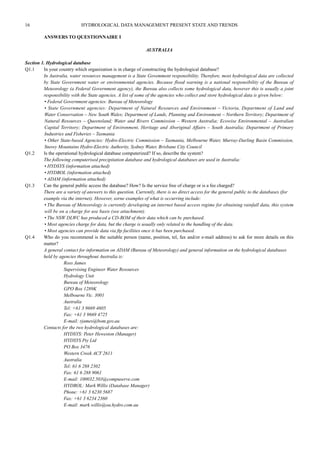 16 HYDROLOGICAL DATA MANAGEMENT PRESENT STATE AND TRENDS 
ANSWERS TO QUESTIONNAIRE I 
AUSTRALIA 
Section 1. Hydrological database 
Q1.1 In your country which organization is in charge of constructing the hydrological database? 
In Australia, water resources management is a State Govemment responsibility. Therefore, most hydrological data are collected 
by State Government water or environmental agencies. Because flood warning is a national responsibility of the Bureau of 
Meteorology (a Federal Government agency), the Bureau also collects some hydrological data, however this is usually a joint 
responsibility with the State agencies. A list of some of the agencies who collect and store hydrological data is given below: 
• Federal Government agencies: Bureau of Meteorology 
• State Government agencies: Department of Natural Resources and Environment – Victoria, Department of Land and 
Water Conservation – New South Wales; Department of Lands, Planning and Environment – Northern Territory; Department of 
Natural Resources – Queensland; Water and Rivers Commission – Western Australia; Ecowise Environmental – Australian 
Capital Territory; Department of Environment, Heritage and Aboriginal Affairs – South Australia; Department of Primary 
Industries and Fisheries – Tasmania 
• Other State-based Agencies: Hydro-Electric Commission – Tasmania, Melbourne Water, Murray-Darling Basin Commission, 
Snowy Mountains Hydro-Electric Authority, Sydney Water, Brisbane City Council 
Q1.2 Is the operational hydrological database computerized? If so, describe the system? 
The following computerised precipitation database and hydrological databases are used in Australia: 
• HYDSYS (information attached) 
• HYDROL (information attached) 
• ADAM (information attached) 
Q1.3 Can the general public access the database? How? Is the service free of charge or is a fee charged? 
There are a variety of answers to this question. Currently, there is no direct access for the general public to the databases (for 
example via the internet). However, sorne examples of what is occurring include: 
• The Bureau of Meteorology is currently developing an internet based access regime for obtaining rainfall data, this system 
will be on a charge for use basis (see attachment). 
• The NSW DLWC has produced a CD-ROM of their data which can bc purchased. 
• Most agencies charge for data, but the charge is usually only related to the handling of the data. 
• Most agencies can provide data via ftp facilities once it bas been purchased. 
Q1.4 Who do you recommend is the suitable person (name, position, tel, fax and/or e-mail address) to ask for more details on this 
matter? 
A general contact for information on ADAM (Bureau of Meteorology) and general information on the hydrological databases 
held by agencies throughout Australia is: 
Ross James 
Supervising Engineer Water Resources 
Hydrology Unit 
Bureau of Meteorology 
GPO Box 1289K 
Melbourne Vic. 3001 
Australia 
Tel: +61 3 9669 4605 
Fax: +61 3 9669 4725 
E-mail: rjames@bom.gov.au 
Contacts for the two hydrological databases are: 
HYDSYS: Peter Heweston (Manager) 
HYDSYS Pty Ltd 
PO Box 3476 
Western Creek ACT 2611 
Australia 
Tel: 61 6 288 2302 
Fax: 61 6 288 9061 
E-mail: 100032.503@compuserve.com 
HYDROL: Mark Willis (Database Manager) 
Phone: +61 3 6230 5687 
Fax: +61 3 6234 2360 
E-mail: mark.willis@oa.hydro.com.au 
 