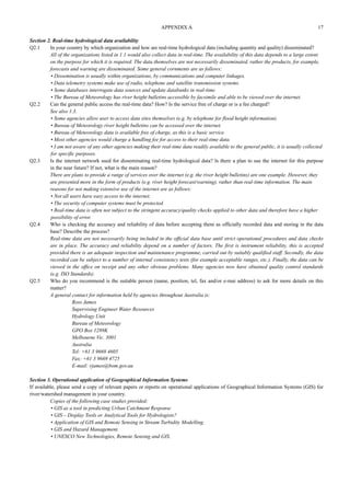 APPENDIX A 17 
Section 2. Real-time hydrological data availability 
Q2.1 In your country by which organization and how are real-time hydrological data (including quantity and quality) disseminated? 
All of the organizations listed in 1.1 would also collect data in real-time. The availability of this data depends to a large extent 
on the purpose for which it is required. The data themselves are not necessarily disseminated, rather the products, for example, 
forecasts and warning are disseminated. Some general cornments are as follows: 
• Dissemination is usually within organizations, by communications and computer linkages. 
• Data telemetry systems make use of radio, telephone and satellite transmission systems. 
• Some databases interrogate data sources and update databanks in real-time. 
• The Bureau of Meteorology has river height bulletins accessible by facsimile and able to be viewed over the internet. 
Q2.2 Can the general public access the real-time data? How? Is the service free of charge or is a fee charged? 
See also 1.3. 
• Some agencies allow user to access data sites themselves (e.g. by telephone for flood height information). 
• Bureau of Meteorology river height bulletins can be accessed over the internet. 
• Bureau of Meteorology data is available free of charge, as this is a basic service. 
• Most other agencies would charge a handling fee for access to their real-time data. 
• I am not aware of any other agencies making their real-time data readily available to the general public, it is usually collected 
for specific purposes. 
Q2.3 Is the internet network used for disseminating real-time hydrological data? Is there a plan to use the internet for this purpose 
in the near future? If not, what is the main reason? 
There are plans to provide a range of services over the internet (e.g. the river height bulletins) are one example. However, they 
are presented more in the form of products (e.g. river height forecast/warning), rather than real-time information. The main 
reasons for not making extensive use of the internet are as follows: 
• Not all users have easy access to the internet. 
• The security of computer systems must be protected. 
• Real-time data is often not subject to the stringent accuracy/quality checks applied to other data and therefore have a higher 
possibility of error. 
Q2.4 Who is checking the accuracy and reliability of data before accepting them as officially recorded data and storing in the data 
base? Describe the process? 
Real-time data are not necessarily being included in the official data base until strict operational procedures and data checks 
are in place. The accuracy and reliability depend on a number of factors. The first is instrument reliability, this is accepted 
provided there is an adequate inspection and maintenance programme, carried out by suitably qualified staff. Secondly, the data 
recorded can be subject to a number of internal consistency tests (for example acceptable ranges, etc.). Finally, the data can be 
viewed in the office on receipt and any other obvious problems. Many agencies now have obtained quality control standards 
(e.g. ISO Standards). 
Q2.5 Who do you recommend is the suitable person (name, position, tel, fax and/or e-mai address) to ask for more details on this 
matter? 
A general contact for information held by agencies throughout Australia is: 
Ross James 
Supervising Engineer Water Resources 
Hydrology Unit 
Bureau of Meteorology 
GPO Box 1289K 
Melbourne Vic. 3001 
Australia 
Tel: +61 3 9669 4605 
Fax: +61 3 9669 4725 
E-mail: rjames@bom.gov.au 
Section 3. Operational application of Geographical Information Systems 
If available, please send a copy of relevant papers or reports on operational applications of Geographical Information Systems (GIS) for 
river/watershed management in your country. 
Copies of the following case studies provided: 
• GIS as a tool in predicting Urban Catchment Response 
• GIS – Display Tools or Analytical Tools for Hydrologists? 
• Application of GIS and Remote Sensing in Stream Turbidity Modelling. 
• GIS and Hazard Management. 
• UNESCO New Technologies, Remote Sensing and GIS. 
 