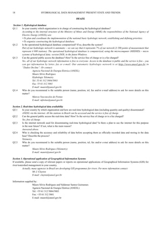 18 HYDROLOGICAL DATA MANAGEMENT PRESENT STATE AND TRENDS 
BRAZIL 
Section 1. Hydrological database 
Q1.1 In your country which organization is in charge of constructing the hydrological database? 
According to the internal structure of the Ministry of Mines and Energy (MME) the responsibilities of the National Agency of 
Electric Energy (ANEEL) are: 
• To plan and coordinate the implementation of the national basic hydrologic network, establishing and defining priorities. 
• To organize constructing the hydrological database. 
Q1.2 Is the operational hydrological database computerized? If so, describe the system? 
Part of our hydrologic network is automatic – we can say that it represents 7% of our network (3 200 points of measurement that 
represent 4 800 stations). The operational hydrological database is computerized, using the microcomputer (MSDHD) – micro 
systems of hydrological data; version DOS; in the future Windows. 
Q1.3 Can the general public access the database? How? Is the service free of charge or is a fee charged? 
Yes, all of our hydrologic network information is free to everyone. Access to the database is public and the service is free – you 
can get information by letter, fax or e-mail. Our automatic hydrologic network is at http://www.aneel.gov.br in 
“Dados On-line”. Or contact: 
Agencia Nacional de Energia Eletrica (ANEEL) 
Mauro Silvio Rodrigues 
Hydrologic Telemetry 
Tel: 55 61 312 5884/5883 
Fax: 55 61 312 5881 
E-mail: maurol@aneel.gov.br 
Q1.4 Who do you recommend is the suitable person (name, position, tel, fax and/or e-mail address) to ask for more details on this 
matter? 
Marcos Vasconcelos de Freitas 
E-mail: mfreitas@aneel.gov.br 
Section 2. Real-time hydrological data availability 
Q2.1 In your country by which organization and how are real-time hydrological data (including quantity and quality) disseminated? 
ANEEL via the internet. All the stations in Brazil can be accessed and the service is free of charge. 
Q2.2 Can the general public access the real-time data? How? Is the service free of charge or is a fee charged? 
Yes, free of charge. 
Q2.3 Is the internet network used for disseminating real-time hydrological data? Is there a plan to use the internet for this purpose 
in the near future? If not, what is the main reason? 
Answered above. 
Q2.4 Who is checking the accuracy and reliability of data before accepting them as officially recorded data and storing in the data 
base? Describe the process? 
Telemetry. 
Q2.5 Who do you recommend is the suitable person (name, position, tel, fax and/or e-mai address) to ask for more details on this 
matter? 
Mauro Silvio Rodrigues (Telemetry) 
E-mail: mauro@aneel.gov.br 
Section 3. Operational application of Geographical Information Systems 
If available, please send a copy of relevant papers or reports on operational applications of Geographical Information Systems (GIS) for 
river/watershed management in your country. 
Actually, many agencies in Brazil are developing GIS programmes for rivers. For more information contact: 
Mr J. Clayton 
E-mail: clayton@aneel.gov.br 
Information supplied by: 
Mauro Silvio Rodrigues and Valdemar Santos Guimaraes 
Agencia Nacional de Energia Eletrica (ANEEL) 
Tel: +55 61 312 5884/5883 
Fax: +55 61 312 5881 
E-mail: maurol@aneel.gov.br 
 