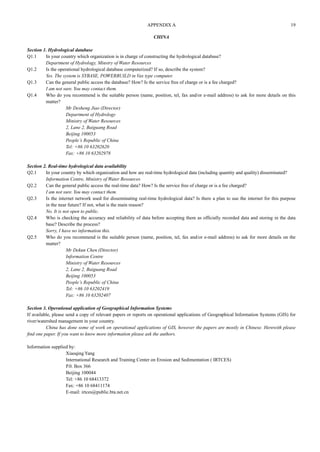 APPENDIX A 19 
CHINA 
Section 1. Hydrological database 
Q1.1 In your country which organization is in charge of constructing the hydrological database? 
Department of Hydrology, Minstry of Water Resources 
Q1.2 Is the operational hydrological database computerized? If so, describe the system? 
Yes. The system is SYBASE, POWERBUILD in Vax type computer. 
Q1.3 Can the general public access the database? How? Is the service free of charge or is a fee charged? 
I am not sure. You may contact them. 
Q1.4 Who do you recommend is the suitable person (name, position, tel, fax and/or e-mail address) to ask for more details on this 
matter? 
Mr Desheng Jiao (Director) 
Department of Hydrology 
Ministry of Water Resources 
2, Lane 2, Baiguang Road 
Beijing 100053 
People’s Republic of China 
Tel: +86 10 63202620 
Fax: +86 10 63202978 
Section 2. Real-time hydrological data availability 
Q2.1 In your country by which organization and how are real-time hydrological data (including quantity and quality) disseminated? 
Information Centre, Ministry of Water Resources 
Q2.2 Can the general public access the real-time data? How? Is the service free of charge or is a fee charged? 
I am not sure. You may contact them. 
Q2.3 Is the internet network used for disseminating real-time hydrological data? Is there a plan to use the internet for this purpose 
in the near future? If not, what is the main reason? 
No. It is not open to public. 
Q2.4 Who is checking the accuracy and reliability of data before accepting them as officially recorded data and storing in the data 
base? Describe the process? 
Sorry, I have no information this. 
Q2.5 Who do you recommend is the suitable person (name, position, tel, fax and/or e-mail address) to ask for more details on the 
matter? 
Mr Dekun Chen (Director) 
Information Centre 
Ministry of Water Resources 
2, Lane 2, Baiguang Road 
Beijing 100053 
People’s Republic of China 
Tel: +86 10 63202419 
Fax: +86 10 63202407 
Section 3. Operational application of Geographical Information Systems 
If available, please send a copy of relevant papers or reports on operational applications of Geographical Information Systems (GIS) for 
river/watershed management in your country. 
China has done some of work on operational applications of GIS, however the papers are mostly in Chinese. Herewith please 
find one paper. If you want to know more information please ask the authors. 
Information supplied by: 
Xiaoqing Yang 
International Research and Training Center on Erosion and Sedimentation ( IRTCES) 
P.0. Box 366 
Beijing 100044 
Tel: +86 10 68413372 
Fax: +86 10 68411174 
E-mail: irtces@public.bta.net.cn 
 