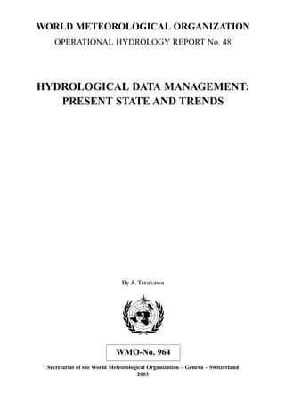 WORLD METEOROLOGICAL ORGANIZATION 
OPERATIONAL HYDROLOGY REPORT No. 48 
HYDROLOGICAL DATA MANAGEMENT: 
PRESENT STATE AND TRENDS 
By A. Terakawa 
WMO-No. 964 
Secretariat of the World Meteorological Organization – Geneva – Switzerland 
2003 
 