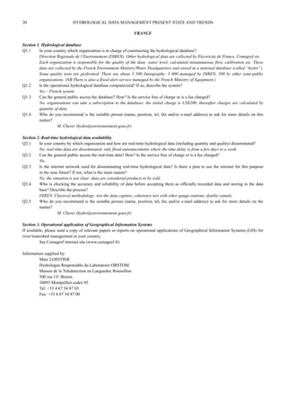 20 HYDROLOGICAL DATA MANAGEMENT PRESENT STATE AND TRENDS 
FRANCE 
Section 1. Hydrological database 
Q1.1 In your country which organization is in charge of constructing the hydrological database? 
Direction Regionale de l’Environement (DIREN). Other hydrological data are collected by Electricite de France, Cemagref etc. 
Each organization is responsible for the quality of the data: water level, calculated instantaneous flow, calibration etc. These 
data are collected by the French Environment Ministry/Water Headquarters and stored in a national database (called “hydro”). 
Some quality tests are performed. There are about 3 500 limnigraphs: 3 000 managed by DIREN, 500 by other semi-public 
organizations. (NB There is also a flood alert service managed by the French Ministry of Equipment.) 
Q1.2 Is the operational hydrological database computerized? If so, describe the system? 
Yes – French system. 
Q1.3 Can the general public access the database? How? Is the service free of charge or is a fee charged? 
No, organizations can take a subscription to the database: the initial charge is US$200, thereafter charges are calculated by 
quantity of data. 
Q1.4 Who do you recommend is the suitable person (name, position, tel, fax and/or e-mail address) to ask for more details on this 
matter? 
M. Cherer (hydro@environnement.gouv.fr) 
Section 2. Real-time hydrological data availability 
Q2.1 In your country by which organization and how are real-time hydrological data (including quantity and quality) disseminated? 
No, real-time data are disseminated, only flood announcements where the time delay is from a few days to a week. 
Q2.2 Can the general public access the real-time data? How? Is the service free of charge or is a fee charged? 
No. 
Q2.3 Is the internet network used for disseminating real-time hydrological data? Is there a plan to use the internet for this purpose 
in the near future? If not, what is the main reason? 
No, the situation is not clear: data are considered products to be sold. 
Q2.4 Who is checking the accuracy and reliability of data before accepting them as officially recorded data and storing in the data 
base? Describe the process? 
DIREN. Classical methodology: test the data capture, coherence test with other gauge-stations, double cumuls. 
Q2.5 Who do you recommend is the suitable person (name, position, tel, fax and/or e-mail address) to ask for more details on the 
matter? 
M. Cherer (hydro@environnement.gouv.fr) 
Section 3. Operational application of Geographical Information Systems 
If available, please send a copy of relevant papers or reports on operational applications of Geographical Information Systems (GIS) for 
river/watershed management in your country. 
See Cemagref internet site (www.cemagref.fr) 
Information supplied by: 
Marc LOINTIER 
Hydrologue Responsable du Laboratoire ORSTOM 
Maison de la Teledetection en Languedoc Roussillon 
500 rue J.F. Breton 
34093 Montpellier cedex 05 
Tel: +33 4 67 54 87 03 
Fax: +33 4 67 54 87 00 
 