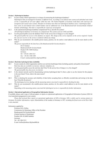 GERMANY 
Section 1. Hydrological database 
Q1.1 In your country which organization is in charge of constructing the hydrological database? 
Hydrological data are managed in Germany at different levels. According to our federal state system each individual state (total 
of 16) is responsible for all water affairs within the state. The Federal Republic of Germany itself deals with waterways for 
navigation and coastal water systems. Therefore in Germany more than one hydrological database exists. A hydrological data-base 
exists in each federal state (called Länder) and an additional one at the Bundesanstalt für Gewässerkunde (Federal 
Institute of Hydrology). The latter is responsible for waterways of navigation. 
Q1.2 Is the operational hydrological database computerized? If so, describe the system? 
All hydrological databases in Germany are computerized. The systems used are UNIX and DOS. 
Q1.3 Can the general public access the database? How? Is the service free of charge or is a fee charged? 
The general public has access to the database on request. The charge of the service depends on the service required. Usually 
the costs are very low or the service is rendered without any charge. 
Q1.4 Who do you recommend is the suitable person (name, position, tel, fax and/or e-mail address) to ask for more details on this 
matter? 
The person responsible for the data base of the Bundesanstalt für Gewässerkunde is: 
Dr R. Neuhaus 
Bundesanstalt für Gewässerkunde 
Postfach 309, 56003 Koblenz 
Germany 
Tel: +49 261 1306 5212 
Fax: +49 261 1306 5280 
E-mail: neuhaus@koblenz.bfg.bund400.de 
Section 2. Real-time hydrological data availability 
Q2.1 In your country by which organization and how are real-time hydrological data (including quantity and quality) disseminated? 
Real-time data are available via internet, videotext, telephone, etc. 
Q2.2 Can the general public access the real-time data? How? Is the service free of charge or is a fee charged? 
The general public has alsa access via internet. 
Q2.3 Is the internet network used for disseminating real-time hydrological data? Is there a plan to use the internet for this purpose 
in the near future? If not, what is the main reason? 
See Q2.1. 
Q2.4 Who is checking the accuracy and reliability of data before accepting them as officially recorded data and storing in the data 
base? Describe the process? 
The hydrological service dealing with the measuring station concerned is responsible for checking the data. 
Q2.5 Who do you recommend is the suitable person (name, position, tel, fax and/or e-mail address) to ask for more details on the 
matter? 
Depending on the measuring station concerned the hydrological service is responsible for further information. 
Section 3. Operational application of Geographical Information Systems 
If available, please send a copy of relevant papers or reports on operational applications of Geographical Information Systems (GIS) for 
river/watershed management in your country. 
Please find enclosed three reports on operational applications of GIS in Germany. GIS is widely used in various projects in 
Germany. For further information a report Abnormalities of the weather in Germany in 1997, including the flood event on the River Oder 
is also attached. 
Information supplied by: 
Professor Dr K. Hofius 
Commission for Hydrology, Office of the President 
Bundesanstalt für Gewässerkunde 
(Federal Institute of Hydrology) 
Postfach 309, D-56003 Koblenz 
Gerrnany 
Tel: +49 1306 5313 
E-mail: hoflus@koblenz.bfg.bund400.de 
APPENDIX A 21 
 