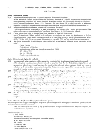 22 HYDROLOGICAL DATA MANAGEMENT PRESENT STATE AND TRENDS 
NEW ZEALAND 
Section 1. Hydrological database 
Q1.1 In your country which organization is in charge of constructing the hydrological database? 
In New Zealand, the National Institute of Water and Atmospheric Research Ltd (NIWA) is responsible for maintaining and 
enhancing national water quality and quantity databases. The national databases and data collection networks are collectively 
referred to as the Water Resources Archive (WRA). The primary data source for the WRA is NIWA’s field offices in 14 locations 
around New Zealand. Local government agencies have their own local networks and databases and contribute their data to the WRA. 
Q1.2 Is the operational hydrological database computerized? If so, describe the system? 
The Hydrometric Database, a component of the WRA, is computerized. The software, called “Tideda”, was developed by NIWA 
and its predecessors, for storage and analysis of hydrological data. Please see the HOMS description of Tideda. 
Q1.3 Can the general public access the database? How? Is the service free of charge or is a fee charged? 
Most of the data in the WRA are available to the public since their collection and storage was funded (mostly) by the New 
Zealand government. Data is mainly sent by mailing disks or by e-mail. Direct access by internet is being established. A CD-ROM 
of WRA data (1905–95) was very popular. Minimal costs are charged for NIWA staff time required to process data requests. 
Q1.4 Who do you recommend is the suitable person (name, position, tel, fax and/or e-mail address) to ask for more details on this 
matter? 
Charles Pearson 
Project Director of Hydrology 
National Institute of Water and Atmospheric Research Ltd (NIWA) 
Tel: +64 3 348 8987 
Fax: +64 3 348 5548 
E-mail: c-pearson@niwa.cri.nz 
Section 2. Real-time hydrological data availability 
Q2.1 In your country by which organization and how are real-time hydrological data (including quantity and quality) disseminated? 
NIWA and regional councils operate hydrometric networks on a real-time basis. The New Zealand Meteorological Service Ltd 
operates three radars for storm rainfall warnings. Most transfer of data is by radio telemetry, although there is now a move to 
include use of the internet. Data are only disseminated during flood events or upon request. Otherwise real-time data are used 
internally for checking operation of hydrometric recorders. 
Q2.2 Can the general public access the real-time data? How? Is the service free of charge or is a fee charged? 
If particular clients require real-time data, they must pay for this to be set up (e.g. hydropower companies pay for real-time 
hydro reservoir data for selling electricity on NZ’s deregulated electricity market). 
Q2.3 Is the internet network used for disseminating real-time hydrological data? Is there a plan to use the internet for this purpose 
in the near future? If not, what is the main reason? 
The internet is now being used for automatically transferring real-time data to paying clients. By 2001 users will be able to 
extract provisional (unchecked) real-time data using an internet interface to the Water Resources Archive. 
Q2.4 Who is checking the accuracy and reliability of data before accepting them as officially recorded data and storing in the data 
base? Describe the process? 
We have a Telarc-accredited ISO 9002 quality assurance programme for data collection and database activities. New methods 
are being developed using neural networks for real-time data checking. 
Q2.5 Who do you recommend is the suitable person (name, position, tel, fax and/or e-mail address) to ask for more details on the 
matter? 
See Q1.4. 
Section 3. Operational application of Geographical Information Systems 
If available, please send a copy of relevant papers or reports on operational applications of Geographical Information Systems (GIS) for 
river/watershed management in your country. 
GIS is used extensively in New Zealand by staff of central goverment, local government, universities and private companies, for 
catchment resource management. 
Information supplied by: 
Charles Pearson 
Project Director of Hydrology 
National Institute of Water and Atmospheric Research Ltd (NIWA) 
PO Box 8602, Christchurch 
New Zealand 
Tel: +64 3 348 8987 
Fax: +64 3 348 5548 
E-mail: c-pearson@niwa.cri.nz 
 