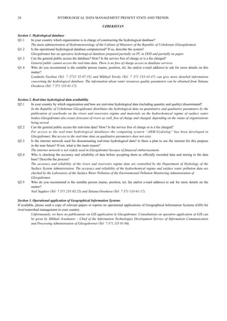 24 HYDROLOGICAL DATA MANAGEMENT PRESENT STATE AND TRENDS 
UZBEKISTAN 
Section 1. Hydrological database 
Q1.1 In your country which organization is in charge of constructing the hydrological database? 
The main administration of Hydrometeorology of the Cabinet of Ministers of the Republic of Uzbekistan (Glavgidromet) 
Q1.2 Is the operational hydrological database computerized? If so, describe the system? 
Glavgidromet has an operative hydrological database prepared partially on PC in DOS and partially on paper. 
Q1.3 Can the general public access the database? How? Is the service free of charge or is a fee charged? 
General public cannot access the real-time data. There is no free of charge access to database services. 
Q1.4 Who do you recommend is the suitable person (name, position, tel, fax and/or e-mail address) to ask for more details on this 
matter? 
Lyudmila Vasilina (Tel: 7 3712 35-87-55) and Mikhail Torsky (Tel: 7 371 133-43-47) can give more detailed information 
concerning the hydrological database. The information about water resources quality parameters can be obtained from Tatiana 
Ososkova (Tel: 7 371 133-61-17). 
Section 2. Real-time hydrological data availability 
Q2.1 In your country by which organization and how are real-time hydrological data (including quantity and quality) disseminated? 
In the Republic of Uzbekistan Glavgidromet distributes the hydrological data on quantitative and qualitative parameters by the 
publication of yearbooks on the rivers and reservoirs regime and materials on the hydrochemical regime of surface water 
bodies.Glavgidromet also issues forecasts of rivers as well, free of charge and charged, depending on the status of organizations 
being served. 
Q2.2 Can the general public access the real-time data? How? Is the service free of charge or is a fee charged? 
For access to the real-time hydrological databases the computing systern “ARM-Gydrolog” has been developed in 
Glavgidromet. But access to the real-time data on qualitative parameters does not exist. 
Q2.3 Is the internet network used for disseminating real-time hydrological data? Is there a plan to use the internet for this purpose 
in the near future? If not, what is the main reason? 
The internet network is not widely used in Glavgidromet because of financial embarrassment. 
Q2.4 Who is checking the accuracy and reliability of data before accepting them as officially recorded data and storing in the data 
base? Describe the process? 
The accuracy and reliability of the rivers and reservoirs regime data are controlled by the Department of Hydrology of the 
Surface System Administration. The accuracy and reliability of the hydrochemical regime and surface water pollution data are 
checked by the Laboratory of the Surface Water Pollution of the Environmental Pollution Monitoring Administration of 
Glavgidromet. 
Q2.5 Who do you recommend is the suitable person (name, position, tel, fax and/or e-mail address) to ask for more details on the 
matter? 
Nail Sagdeev (Tel: 7 371 235-82-25) and Tatiana Ososkova (Tel: 7 371 133-61-17). 
Section 3. Operational application of Geographical Information Systems 
If available, please send a copy of relevant papers or reports on operational applications of Geographical Information Systems (GIS) for 
river/watershed management in your country. 
Unfortunately, we have no publications on GIS application in Glavgidromet. Consultations on operative application of GIS can 
be given by Mikhail Arushanov – Chief of the Information Technologies Development Service of Information Communication 
and Processing Administration of Glavgidrornet (Tel: 7 371 235 81 04). 
 