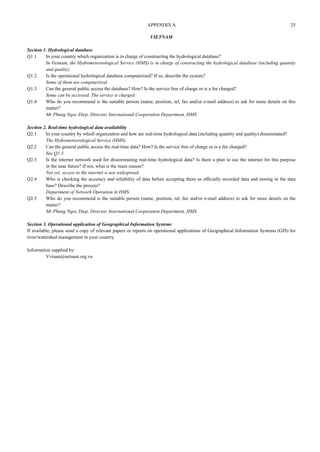 VIETNAM 
Section 1. Hydrological database 
Q1.1 In your country which organization is in charge of constructing the hydrological database? 
In Vietnam, the Hydrometeorological Service (HMS) is in charge of constructing the hydrological database (including quantity 
and quality) 
Q1.2 Is the operational hydrological database computerized? If so, describe the system? 
Some of them are computerized. 
Q1.3 Can the general public access the database? How? Is the service free of charge or is a fee charged? 
Some can be accessed. The service is charged. 
Q1.4 Who do you recommend is the suitable person (name, position, tel, fax and/or e-mail address) to ask for more details on this 
matter? 
Mr Phung Ngoc Diep, Director, International Cooperation Department, HMS. 
Section 2. Real-time hydrological data availability 
Q2.1 In your country by which organization and how are real-time hydrological data (including quantity and quality) disseminated? 
The Hydrometeorological Service (HMS). 
Q2.2 Can the general public access the real-time data? How? Is the service free of charge or is a fee charged? 
See Q1.3. 
Q2.3 Is the internet network used for disseminating real-time hydrological data? Is there a plan to use the internet for this purpose 
in the near future? If not, what is the main reason? 
Not yet, access to the internet is not widespread. 
Q2.4 Who is checking the accuracy and reliability of data before accepting them as officially recorded data and storing in the data 
base? Describe the process? 
Department of Network Operation in HMS. 
Q2.5 Who do you recommend is the suitable person (name, position, tel, fax and/or e-mail address) to ask for more details on the 
matter? 
Mr Phung Ngoc Diep, Director, International Cooperation Department, HMS. 
Section 3. Operational application of Geographical Information Systems 
If available, please send a copy of relevant papers or reports on operational applications of Geographical Information Systems (GIS) for 
river/watershed management in your country. 
Information supplied by: 
Vvtuan@netnam.org.vn 
APPENDIX A 25 
 