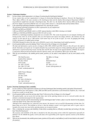 26 HYDROLOGICAL DATA MANAGEMENT PRESENT STATE AND TRENDS 
ZAMBIA 
Section 1. Hydrological database 
Q1.1 In your country which organization is in charge of constructing the hydrological database? 
In our country there are four organizations in charge of constructing hydrological databases. However, the Department of 
Water Affairs (DWA) is the main custodian of the hydrological data and the Zambia Meteorological Department (ZMD) is 
responsible for rainfall data and other climatological data. The other two, the Zambezi River Autority (ZRA) and the Zambia 
Electricity Supply Corporation (ZESCO) only cover areas of their interest i.e., the Kariba Dam and the Zambezi Basin. 
Q1.2 Is the operational hydrological database computerized? If so, describe the system? 
The operational hydrological databases in these organizations are all computerized. 
• ZESCO and DWA uses HYDATA 
• ZRA uses HYDATA and SYBASE which is a SADC regional database which ZRA is hosting on its behalf 
• ZMD uses CLICOM and HOMS component G06.3.01 (still on trial) 
HYDATA is a hydrological database designed for use on modern PCs. The system incorporates its own integrity checking and 
backup facility where by all the database files are interrogated and copied onto floppy diskettes. The database has the 
capacity to store data for up to 1 000 stations. Each station may be one of the six types: (a) event, (b) gauging and rating, 
(c) flow, (d) general, (e) rainfall and (f) storage. 
CLICOM in designed in almost the same way as HYDATA cxcept it is for climatological and rainfall parameters. 
Q1.3 Can the general public access the database? How? Is the service free of charge or is a fee charged? 
The data and information is given out free of charge by ZRA, DWA, ZESCO and ZNM. However, they all reserve the right to 
decide which data can be given out. An enquirer therefore has to put his/her request in writing explaining what type of data and 
information is required and giving reasons why they tbey need the data. For data in the regional database, SYBASE, the enquirer 
is expected to obtain perrmission from the respective riparian country who will authorise ZRA to give out the data. 
Q1.4 Who do you recommend is the suitable person (name, position, tel, fax and/or e-mail address) to ask for more details on this 
matter? 
The Chief Executive The Officer in Charge 
Zambezi River Authority DWA 
P.O. Box 130233 Shekiabeki Road 
0101 Lusaka Lusaka 
Tel: 260-1-228 401 Tel: 260-1-223 135 
Fax: 260-1-227 498 E-mail: hydro@zamnet.zm 
E-mail: zaraho@zamnet.zm 
SADC Project Manager 
ZESCO Ltd 
P.O. Box 33304 
Lusaka 
Tel: 260-1-228 084/5/6 
Fax: 260-1-229 542 
E-mail: sadcaaa@zamnet.zm 
Section 2. Real-time hydrological data availability 
Q2.1 In your country by which organization and how are real-time hydrological data (including quantity and quality) disseminated? 
Some institutions have subscriptions to, ZRA, ZMD and DWA and the information is disseminated by telephone, fax, e-mail and 
by mail on a weekly or ten day basis. 
Q2.2 Can the general public access the real-time data? How? Is the service free of charge or is a fee charged? 
The general public can not access the real-time data; most of the reporting stations are not in a network neither does the 
telemetry system function properly in the organizations. 
Q2.3 Is the internet network used for disseminating real-time hydrological data? Is there a plan to use the internet for this purpose 
in the near future? If not, what is the main reason? 
Although all the organizations are connected to the internet, the internet is not yet used for disseminating real-time data. Yes, 
future plans are to use it. The problems as of now is that the telemetry system is not in good order and it is quite costly to 
introduce the system, since most of the reporting stations are in remote locations. 
Q2.4 Who is checking the accuracy and reliability of data before accepting them as officially recorded data and storing in the data 
base? Describe the process? 
The accuracy and reliability of the data is checked by the data processing section within the organization especially for 
HYDATA. For the SYBASE the quality control of the data is the responsibility of the respective riparian countries of the Zambezi 
River Basin. 
Q2.5 Who do you recommend is the suitable person (name, position, tel, fax and/or e-mail address) to ask for more details on the matter? 
(No answer) 
 