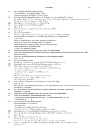 (b) Are the historical data offered to external clients? 
[x] yes with charge [x] yes without charge [ ] no 
Depends on the different agencies and the use of the data. 
(c) If you charge for offering data, please describe the charging system or provide the tariff for reference. 
If a charge is applied then it is usually just to cover the cost of extracting and preparing the data in the format required. 
Charging rates vary between agencies providing the data. 
Q2.3 Regarding the use of your data, please answer the following. 
(a) Is the copyright reserved in your hydrological data? 
[x] yes [ ] no 
(b) Are there any conditions or regulations to follow when using your data? 
[x] yes [ ] no 
(c) If yes, please describe below. 
Data are not to be sold or passed on to a third party without permission of the copyright holder. 
(d) Please describe the general features of the database application used in your database system. 
• Extracts data; 
• Range of standard analyses: hourly totals, daily totals, monthly totals; 
• Storm events, annual series, distribution fitting, flow duration; 
• Statistical summaries, intensity frequency duration, double mass curves; 
• Range of presentations: tabulations, graphs; 
• Export of data in a range of formats. 
Q2.4 Regarding the real-time hydrological data system, please answer the following. 
(a) How do you adjust and/or correct for the lack of observation and abnormal records in your real-time hydrological data system? 
Manual intervention 
(b) Do you have any established measures to adjust/correct real-time data automatically? 
[x] yes [ ] no 
(c) If yes, please outline the system. 
Simple bounds checking and rate of change checks to highlight possible values in error. 
Q2.5 Regarding the quality control of hydrological data, please answer the following. 
(a) Please outline your quality control system for hydrological data. 
• Varies between the agencies but will often include some or all of the following: 
• Check against neighbouring station; 
• Use of long-term check gauges to verify TBRG operation; 
• Double mass curves; 
• Reasonable value checks based on long term station statisties; 
• Volume balance between neighbouring flow stations; 
• Visual inspection of plotted data. 
(b) Is any international standard such as ISO applied to the quality control of data? 
[x] yes [ ] no 
Some State water agencies have ISO certification for their data management others do not. The national meteorological agency 
does not apply ISO standards. 
(c) If yes, which standards (IS0 9002 for instance) are applied to which part of the quality control system? 
Information is not available. 
Q2.6 Regarding the training of database-keeping staff and clients, please answer the following. 
(a) Do you carry out training of database-keeping staff and clients? 
[ ] yes for both the database-keeping staff and clients [x] yes for database-keeping staff only 
[ ] yes for clients only [ ] no 
(b) If yes, please outline your training programme. 
Varies between agencies but consists of: 
• In-house training; 
• External course provided by educational institutions; 
• Courses provided by the database developers and software suppliers. 
Q2.7 Regarding the network system for the hydrological database, please answer the following. 
(a) Do you classify clients depending on the degree of accessibility (full or partial access) to the data? 
[x] yes [ ] no 
(b) If yes, what are the criteria for classification? 
External clients do not have direct access to the database. 
Internal users are classified depending on their need to read, update or create data files. 
(c) Do you have any regulation for regular change and control of the password to secure your database system? 
[x] yes [ ] no 
APPENDIX A 29 
 